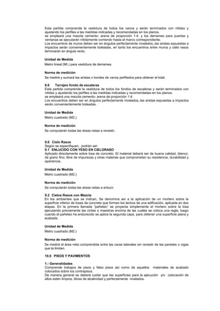 Esta partida comprende la vestidura de todos los vanos y serán terminados con nitidez y
ajustando los perfiles a las medidas indicadas y recomendadas en los planos.
se empleará una mezcla cemento- arena de proporción 1:4. y los derrames para puertas y
ventanas se ejecutarán nítidamente corriendo hasta el marco correspondiente.
Los encuentros de muros deben ser en ángulos perfectamente nivelados,.las aristas expuestas a
impactos serán convenientemente boleadas, en tanto los encuentros entre muros y cielo rasos
terminarán en ángulo recto.
Unidad de Medida
Metro lineal (MI.) para vestidura de derrames.
Norma de medición
Se medirá y sumará las aristas o bordes de vanos perfilados para obtener el total.
8.6 Tarrajeo fondo de escaleras
Esta partida comprende la vestidura de todos los fondos de escaleras y serán terminados con
nitidez y ajustando los perfiles a las medidas indicadas y recomendadas en los planos.
se empleará una mezcla cemento- arena de proporción 1:4.
Los encuentros deben ser en ángulos perfectamente nivelados,.las aristas expuestas a impactos
serán convenientemente boleadas.
Unidad de Medida
Metro cuadrado (M2.)
Norma de medición
Se computarán todas las áreas netas a revestir.
9.0 Cielo Rasos
Según se especifiquen, podrán ser:
9.1 ENLUCIDO CON YESO EN CIELORASO
Aplicado directamente sobre losa de concreto. El material deberá ser de buena calidad, blanco,
de grano fino; libre de impurezas y otras materias que comprometan su resistencia, durabilidad y
apariencia.
Unidad de Medida
Metro cuadrado (M2.)
Norma de medición
Se computarán todas las áreas netas a enlucir.
9.2 Cielos Rasos con Mezcla
En los ambientes que se indican, Se denomina así a la aplicación de un mortero sobre la
superficie inferior de losas de concreto que forman los techos de una edificación, aplicada en dos
etapas. En la primera llamada “pañeteo” se proyecta simplemente el mortero sobre la losa
ejecutando previamente las cintas o maestras encima de las cuales se coloca una regla, luego
cuando el pañeteo ha endurecido se aplica la segunda capa, para obtener una superficie plana y
acabada.
Unidad de Medida
Metro cuadrado (M2.)
Norma de medición
Se medirá el área neta comprendida entre las caras laterales sin revestir de las paredes o vigas
que la limitan.
10.0 PISOS Y PAVIMENTOS
1.- Generalidades
Comprende trabajos de pisos y falso pisos así como de aquellos materiales de acabado
colocados sobre los contrapisos.
De manera general se deberá cuidar que las superficies para la ejecución y/o colocación de
ellos estén limpios, libres de alcalinidad y perfectamente nivelados.
 