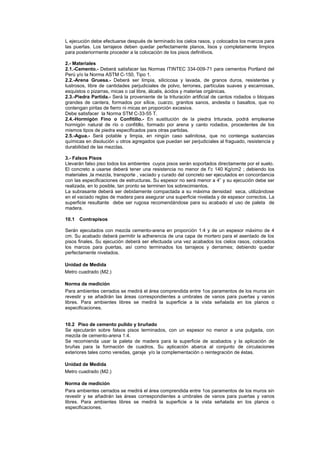L ejecución debe efectuarse después de terminado los cielos rasos, y colocados los marcos para
las puertas. Los tarrajeos deben quedar perfectamente planos, lisos y completamente limpios
para posteriormente proceder a la colocación de los pisos definitivos.
2.- Materiales
2.1.-Cemento.- Deberá satisfacer las Normas ITINTEC 334-009-71 para cementos Portland del
Perú y/o la Norma ASTM C-150, Tipo 1.
2.2.-Arena Gruesa.- Deberá ser limpia, silicicosa y lavada, de granos duros, resistentes y
lustrosos, libre de cantidades perjudiciales de polvo, terrones, partículas suaves y escamosas,
esquistos o pizarras, micas o cal libre, álcalis, ácidos y materias orgánicas.
2.3.-Piedra Partida.- Será la proveniente de la trituración artificial de cantos rodados o bloques
grandes de cantera, formados por sílice, cuarzo, granitos sanos, andesita o basaltos, que no
contengan piritas de fierro ni micas en proporción excesiva.
Debe satisfacer la Norma STM C-33-55 T.
2.4.-Hormigón Fino o Confitillo.- En sustitución de la piedra triturada, podrá emplearse
hormigón natural de río o confitillo, formado por arena y canto rodados, procedentes de los
mismos tipos de piedra especificados para otras partidas.
2.5.-Agua.- Será potable y limpia, en ningún caso salinitosa, que no contenga sustancias
químicas en disolución u otros agregados que puedan ser perjudiciales al fraguado, resistencia y
durabilidad de las mezclas.
3.- Falsos Pisos
Llevarán falso piso todos los ambientes cuyos pisos serán soportados directamente por el suelo.
El concreto a usarse deberá tener una resistencia no menor de f’c 140 Kg/cm2 ; debiendo los
materiales ,la mezcla, transporte , vaciado y curado del concreto ser ejecutados en concordancia
con las especificaciones de estructuras. Su espesor no será menor a 4” y su ejecución debe ser
realizada, en lo posible, tan pronto se terminen los sobrecimientos.
La subrasante deberá ser debidamente compactada a su máxima densidad seca, utilizándose
en el vaciado reglas de madera para asegurar una superficie nivelada y de espesor correctos. La
superficie resultante debe ser rugosa recomendándose para su acabado el uso de paleta de
madera.
10.1 Contrapisos
Serán ejecutados con mezcla cemento-arena en proporción 1:4 y de un espesor máximo de 4
cm. Su acabado deberá permitir la adherencia de una capa de mortero para el asentado de los
pisos finales. Su ejecución deberá ser efectuada una vez acabados los cielos rasos, colocados
los marcos para puertas, así como terminados los tarrajeos y derrames; debiendo quedar
perfectamente nivelados.
Unidad de Medida
Metro cuadrado (M2.)
Norma de medición
Para ambientes cerrados se medirá el área comprendida entre 1os paramentos de los muros sin
revestir y se añadirán las áreas correspondientes a umbrales de vanos para puertas y vanos
libres. Para ambientes libres se medirá la superficie a la vista señalada en los planos o
especificaciones.
10.2 Piso de cemento pulido y bruñado
Se ejecutarán sobre falsos pisos terminados, con un espesor no menor a una pulgada, con
mezcla de cemento-arena 1:4.
Se recomienda usar la paleta de madera para la superficie de acabados y la aplicación de
bruñas para la formación de cuadros. Su aplicación abarca al conjunto de circulaciones
exteriores tales como veredas, garaje y/o la complementación o reintegración de éstas.
Unidad de Medida
Metro cuadrado (M2.)
Norma de medición
Para ambientes cerrados se medirá el área comprendida entre 1os paramentos de los muros sin
revestir y se añadirán las áreas correspondientes a umbrales de vanos para puertas y vanos
libres. Para ambientes libres se medirá la superficie a la vista señalada en los planos o
especificaciones.
 