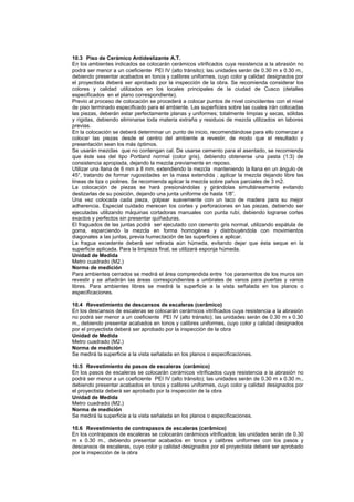 10.3 Piso de Cerámico Antideslizante A.T.
En los ambientes indicados se colocarán cerámicos vitrificados cuya resistencia a la abrasión no
podrá ser menor a un coeficiente PEI IV (alto tránsito); las unidades serán de 0.30 m x 0.30 m.,
debiendo presentar acabados en tonos y calibres uniformes, cuyo color y calidad designados por
el proyectista deberá ser aprobado por la inspección de la obra. Se recomienda considerar los
colores y calidad utilizados en los locales principales de la ciudad de Cusco (detalles
especificados en el plano correspondiente).
Previo al proceso de colocación se procederá a colocar puntos de nivel coincidentes con el nivel
de piso terminado especificado para el ambiente. Las superficies sobre las cuales irán colocadas
las piezas, deberán estar perfectamente planas y uniformes; totalmente limpias y secas, sólidas
y rígidas, debiendo eliminarse toda materia extraña y residuos de mezcla utilizados en labores
previas.
En la colocación se deberá determinar un punto de inicio, recomendándose para ello comenzar a
colocar las piezas desde el centro del ambiente a revestir, de modo que el resultado y
presentación sean los más óptimos.
Se usarán mezclas que no contengan cal. De usarse cemento para el asentado, se recomienda
que éste sea del tipo Portland normal (color gris), debiendo obtenerse una pasta (1:3) de
consistencia apropiada, dejando la mezcla previamente en reposo.
Utilizar una llana de 6 mm a 8 mm, extendiendo la mezcla manteniendo la llana en un ángulo de
45°, tratando de formar rugosidades en la masa extendida ; aplicar la mezcla dejando libre las
líneas de tiza o piolines. Se recomienda aplicar la mezcla sobre paños parciales de 3 m2.
La colocación de piezas se hará presionándolas y girándolas simultáneamente evitando
deslizarlas de su posición, dejando una junta uniforme de hasta 1/8”.
Una vez colocada cada pieza, golpear suavemente con un taco de madera para su mejor
adherencia. Especial cuidado merecen los cortes y perforaciones en las piezas, debiendo ser
ejecutadas utilizando máquinas cortadoras manuales con punta rubí, debiendo lograrse cortes
exactos y perfectos sin presentar quiñaduras.
El fraguados de las juntas podrá ser ejecutado con cemento gris normal, utilizando espátula de
goma, esparciendo la mezcla en forma homogénea y distribuyéndola con movimientos
diagonales a las juntas, previa humectación de las superficies a aplicar.
La fragua excedente deberá ser retirada aún húmeda, evitando dejar que ésta seque en la
superficie aplicada. Para la limpieza final, se utilizará esponja húmeda.
Unidad de Medida
Metro cuadrado (M2.)
Norma de medición
Para ambientes cerrados se medirá el área comprendida entre 1os paramentos de los muros sin
revestir y se añadirán las áreas correspondientes a umbrales de vanos para puertas y vanos
libres. Para ambientes libres se medirá la superficie a la vista señalada en los planos o
especificaciones.
10.4 Revestimiento de descansos de escaleras (cerâmico)
En los descansos de escaleras se colocarán cerámicos vitrificados cuya resistencia a la abrasión
no podrá ser menor a un coeficiente PEI IV (alto tránsito); las unidades serán de 0.30 m x 0.30
m., debiendo presentar acabados en tonos y calibres uniformes, cuyo color y calidad designados
por el proyectista deberá ser aprobado por la inspección de la obra
Unidad de Medida
Metro cuadrado (M2.)
Norma de medición
Se medirá la superficie a la vista señalada en los planos o especificaciones.
10.5 Revestimiento de pasos de escaleras (cerâmico)
En los pasos de escaleras se colocarán cerámicos vitrificados cuya resistencia a la abrasión no
podrá ser menor a un coeficiente PEI IV (alto tránsito); las unidades serán de 0.30 m x 0.30 m.,
debiendo presentar acabados en tonos y calibres uniformes, cuyo color y calidad designados por
el proyectista deberá ser aprobado por la inspección de la obra
Unidad de Medida
Metro cuadrado (M2.)
Norma de medición
Se medirá la superficie a la vista señalada en los planos o especificaciones.
10.6 Revestimiento de contrapasos de escaleras (cerâmico)
En los contrapasos de escaleras se colocarán cerámicos vitrificados; las unidades serán de 0.30
m x 0.30 m., debiendo presentar acabados en tonos y calibres uniformes con los pasos y
descansos de escaleras, cuyo color y calidad designados por el proyectista deberá ser aprobado
por la inspección de la obra
 