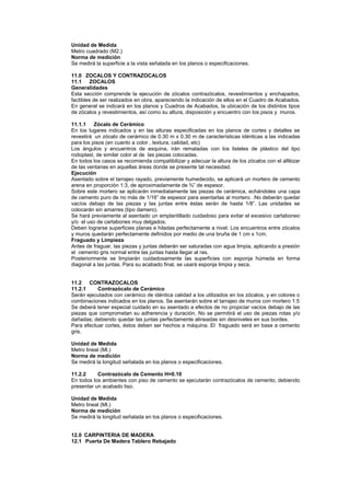 Unidad de Medida
Metro cuadrado (M2.)
Norma de medición
Se medirá la superficie a la vista señalada en los planos o especificaciones.
11.0 ZOCALOS Y CONTRAZOCALOS
11.1 ZOCALOS
Generalidades
Esta sección comprende la ejecución de zócalos contrazócalos, revestimientos y enchapados,
factibles de ser realizados en obra, apareciendo la indicación de ellos en el Cuadro de Acabados.
En general se indicará en los planos y Cuadros de Acabados, la ubicación de los distintos tipos
de zócalos y revestimientos, así como su altura, disposición y encuentro con los pisos y muros.
11.1.1 Zócalo de Cerámico
En los lugares indicados y en las alturas especificadas en los planos de cortes y detalles se
revestirá un zócalo de cerámico de 0.30 m x 0.30 m de características idénticas a las indicadas
para los pisos (en cuanto a color , textura, calidad, etc)
Los ángulos y encuentros de esquina, irán rematadas con los listeles de plástico del tipo
rodoplast, de similar color al de las piezas colocadas.
En todos los casos se recomienda compatibilizar y adecuar la altura de los zócalos con el alféizar
de las ventanas en aquellas áreas donde se presente tal necesidad.
Ejecución
Asentado sobre el tarrajeo rayado, previamente humedecido, se aplicará un mortero de cemento
arena en proporción 1:3, de aproximadamente de ¾” de espesor.
Sobre este mortero se aplicarán inmediatamente las piezas de cerámica, echándoles una capa
de cemento puro de no más de 1/16” de espesor para asentarlas al mortero. .No deberán quedar
vacíos debajo de las piezas y las juntas entre éstas serán de hasta 1/8”. Las unidades se
colocarán sin amarres (tipo damero).
Se hará previamente al asentado un emplantillado cuidadoso para evitar el excesivo cartaboneo
y/o el uso de cartabones muy delgados.
Deben lograrse superficies planas e hiladas perfectamente a nivel. Los encuentros entre zócalos
y muros quedarán perfectamente definidos por medio de una bruña de 1 cm x 1cm.
Fraguado y Limpieza
Antes de fraguar, las piezas y juntas deberán ser saturadas con agua limpia, aplicando a presión
el cemento gris normal entre las juntas hasta llegar al ras.
Posteriormente se limpiarán cuidadosamente las superficies con esponja húmeda en forma
diagonal a las juntas. Para su acabado final, se usará esponja limpia y seca.
11.2 CONTRAZOCALOS
11.2.1 Contrazócalo de Cerámico
Serán ejecutados con cerámico de idéntica calidad a los utilizados en los zócalos, y en colores o
combinaciones indicados en los planos. Se asentarán sobre el tarrajeo de muros con mortero 1:5
Se deberá tener especial cuidado en su asentado a efectos de no propiciar vacíos debajo de las
piezas que comprometan su adherencia y duración. No se permitirá el uso de piezas rotas y/o
dañadas; debiendo quedar las juntas perfectamente alineadas sin desniveles en sus bordes.
Para efectuar cortes, éstos deben ser hechos a máquina. El fraguado será en base a cemento
gris.
Unidad de Medida
Metro lineal (Ml.)
Norma de medición
Se medirá la longitud señalada en los planos o especificaciones.
11.2.2 Contrazócalo de Cemento H=0.10
En todos los ambientes con piso de cemento se ejecutarán contrazócalos de cemento, debiendo
presentar un acabado liso.
Unidad de Medida
Metro lineal (Ml.)
Norma de medición
Se medirá la longitud señalada en los planos o especificaciones.
12.0 CARPINTERIA DE MADERA
12.1 Puerta De Madera Tablero Rebajado
 