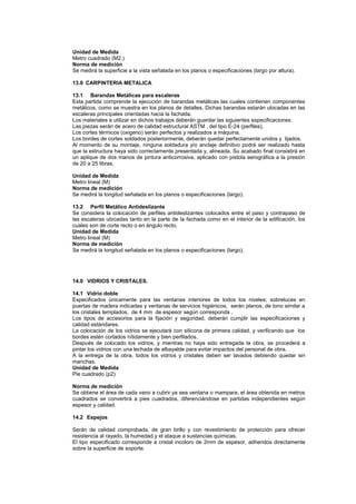 Unidad de Medida
Metro cuadrado (M2.)
Norma de medición
Se medirá la superficie a la vista señalada en los planos o especificaciones (largo por altura).
13.0 CARPINTERIA METALICA
13.1 Barandas Metálicas para escaleras
Esta partida comprende la ejecución de barandas metálicas las cuales contienen componentes
metálicos, como se muestra en los planos de detalles. Dichas barandas estarán ubicadas en las
escaleras principales orientadas hacia la fachada.
Los materiales a utilizar en dichos trabajos deberán guardar las siguientes especificaciones:
Las piezas serán de acero de calidad estructural ASTM , del tipo E-24 (perfiles).
Los cortes térmicos (oxigeno) serán perfectos y realizados a máquina.
Los bordes de cortes soldados posteriormente, deberán quedar perfectamente unidos y lijados.
Al momento de su montaje, ninguna soldadura y/o anclaje definitivo podrá ser realizado hasta
que la estructura haya sido correctamente presentada y, alineada. Su acabado final consistirá en
un aplique de dos manos de pintura anticorrosiva, aplicado con pistola aerográfica a la presión
de 20 a 25 libras.
Unidad de Medida
Metro lineal (M)
Norma de medición
Se medirá la longitud señalada en los planos o especificaciones (largo).
13.2 Perfil Metálico Antideslizante
Se considera la colocación de perfiles antideslizantes colocados entre el paso y contrapaso de
las escaleras ubicadas tanto en la parte de la fachada como en el interior de la edificación, los
cuales son de corte recto o en ángulo recto.
Unidad de Medida
Metro lineal (M)
Norma de medición
Se medirá la longitud señalada en los planos o especificaciones (largo).
14.0 VIDRIOS Y CRISTALES.
14.1 Vidrio doble
Especificados únicamente para las ventanas interiores de todos los niveles; sobreluces en
puertas de madera indicadas y ventanas de servicios higiénicos, serán planos, de tono similar a
los cristales templados, de 4 mm de espesor según corresponda .
Los tipos de accesorios para la fijación y seguridad, deberán cumplir las especificaciones y
calidad estándares.
La colocación de los vidrios se ejecutará con silicona de primera calidad, y verificando que los
bordes estén cortados nítidamente y bien perfilados.
Después de colocado los vidrios, y mientras no haya sido entregada la obra, se procederá a
pintar los vidrios con una lechada de albayalde para evitar impactos del personal de obra.
A la entrega de la obra, todos los vidrios y cristales deben ser lavados debiendo quedar sin
manchas.
Unidad de Medida
Pie cuadrado (p2)
Norma de medición
Se obtiene el área de cada vano a cubrir ya sea ventana o mampara, el área obtenida en metros
cuadrados se convertirá a pies cuadrados, diferenciándose en partidas independientes según
espesor y calidad.
14.2 Espejos
Serán de calidad comprobada, de gran brillo y con revestimiento de protección para ofrecer
resistencia al rayado, la humedad y el ataque a sustancias químicas.
El tipo especificado corresponde a cristal incoloro de 2mm de espesor, adheridos directamente
sobre la superficie de soporte.
 