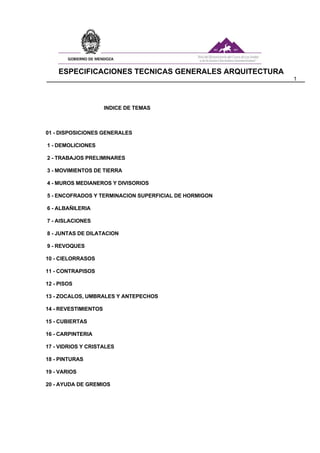 ESPECIFICACIONES TECNICAS GENERALES ARQUITECTURA
1
INDICE DE TEMAS
01 - DISPOSICIONES GENERALES
1 - DEMOLICIONES
2 - TRABAJOS PRELIMINARES
3 - MOVIMIENTOS DE TIERRA
4 - MUROS MEDIANEROS Y DIVISORIOS
5 - ENCOFRADOS Y TERMINACION SUPERFICIAL DE HORMIGON
6 - ALBAÑILERIA
7 - AISLACIONES
8 - JUNTAS DE DILATACION
9 - REVOQUES
10 - CIELORRASOS
11 - CONTRAPISOS
12 - PISOS
13 - ZOCALOS, UMBRALES Y ANTEPECHOS
14 - REVESTIMIENTOS
15 - CUBIERTAS
16 - CARPINTERIA
17 - VIDRIOS Y CRISTALES
18 - PINTURAS
19 - VARIOS
20 - AYUDA DE GREMIOS
 