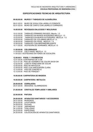 FACULTAD DE INGENIERIA ARQUITECTURA Y URBANISMO
ESCUELA PROFESIONAL DE INGENIERIA CIVIL
ESPECIFICACIONES TECNICAS DE ARQUITECTURA
09.00.00.00 MUROS Y TABIQUES DE ALBAÑILERIA
09.01.02.01 MURO DE SOGA CON LADRILLO CORIENTE
02.01.02.03 MURO DE CANTO CON LADRILLO CORRIENTE
10.00.00.00 REVOQUES ENLUCIDOS Y MOLDURAS
10.01.00.00 TARRAJEO PRIMARIO RAYADO, Mezcla 1:5
10.02.00.00 TARRAJEO EN MUROS INTERIORES MEZCLA 1:5
10.03.00.00 TARRAJEO EN MUROS EXTERIORES MEZCLA 1:5
10.05.00.00 TARRAJEO DE COLUMNAS MEZCLA 1:5
10.06.00.00 TARRAJEO EN VIGAS, MEZCLA 1:5
10.08.00.00 TARRAJEO CON IMPERMEABILIZANTE
10.11.00.00 VESTIDURA DE DERRAMES, MEZCLA 1:5
11.00.00.00 CIELORRASOS
11.03.00.00 CIELO RASO, MEZCLA 1:5
11.04.00.0 VESTIDURAS EN FONDO DE ESCALERA
12.00.00.0 PISOS Y PAVIMENTOS
12.01.00.00 CONTRAPISO DE 5 CM
12.01.01.00 PISO DE CERÁMICO DE COLOR 30X30 CM
12.02.00.00 LOSETA VENECIANA DE COLOR
12.05.00.00 PISO DE MAYÓLICA
12.09.00.00 PISO LAJA AREQUIPEÑA CLARA
12.10.00.00 PISO DE CONCRETO
12.12.00.00 PISO DE PARQUET
18.00.00.00 CARPINTERIA DE MADERA
19.00.00.00 CARPINTERIA METALICA
20.00.00.00 CERRAJERIA
20.01.00.00 BISAGRAS ALUMINIZADAS
21.00.00.00 CRISTALES TEMPLADOS Y SIMILARES
22.00.00.00 PINTURA
24.00.00.00 APARATOS SANITARIOS Y ACCESORIOS
24.01.00.00 INODOROS
24.02.00.00 LAVATORIOS
24.09.00.00 DUCHAS
24.11.00.00 JABONERAS
24.12.00.00 TOALLERAS
24.23.00.00 PAPELERAS
24.20.00.00 COLOCACIÓN DE APARATOS SANITARIOS
 