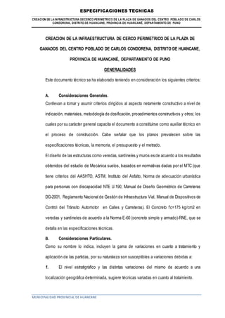 ESPECIFICACIONES TECNICAS
CREACION DE LAINFRAESTRUCTURA DECERCO PERIMETRICO DE LA PLAZA DE GANADOS DEL CENTRO POBLADO DE CARLOS
CONDORENA, DISTRITO DE HUANCANE, PROVINCIA DE HUANCANÉ, DEPARTAMENTO DE PUNO
MUNICIPALIDAD PROVINCIAL DE HUANCANE
CREACION DE LA INFRAESTRUCTURA DE CERCO PERIMETRICO DE LA PLAZA DE
GANADOS DEL CENTRO POBLADO DE CARLOS CONDORENA, DISTRITO DE HUANCANE,
PROVINCIA DE HUANCANÉ, DEPARTAMENTO DE PUNO
GENERALIDADES
Este documento técnico se ha elaborado teniendo en consideración los siguientes criterios:
A. Consideraciones Generales.
Conllevan a tomar y asumir criterios dirigidos al aspecto netamente constructivo a nivel de
indicación, materiales, metodología de dosificación, procedimientos constructivos y otros; los
cuales por su carácter general capacita el documento a constituirse como auxiliar técnico en
el proceso de construcción. Cabe señalar que los planos prevalecen sobre las
especificaciones técnicas, la memoria, el presupuesto y el metrado.
El diseño de las estructuras como veredas, sardineles y muros es de acuerdo a los resultados
obtenidos del estudio de Mecánica suelos, basados en normativas dadas por el MTC (que
tiene criterios del AASHTO, ASTM, Instituto del Asfalto, Norma de adecuación urbanística
para personas con discapacidad NTE U.190, Manual de Diseño Geométrico de Carreteras
DG-2001, Reglamento Nacional de Gestión de Infraestructura Vial, Manual de Dispositivos de
Control del Tránsito Automotor en Calles y Carreteras). El Concreto f’c=175 kg/cm2 en
veredas y sardineles de acuerdo a la Norma E-60 (concreto simple y armado)-RNE, que se
detalla en las especificaciones técnicas.
B. Consideraciones Particulares.
Como su nombre lo indica, incluyen la gama de variaciones en cuanto a tratamiento y
aplicación de las partidas, por su naturaleza son susceptibles a variaciones debidas a:
1. El nivel estratigráfico y las distintas variaciones del mismo de acuerdo a una
localización geográfica determinada, sugiere técnicas variadas en cuanto al tratamiento.
 