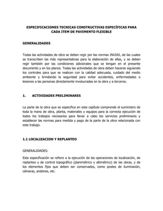 ESPECIFICACIONES TECNICAS CONSTRUCTIVAS ESPECÍFICAS PARA
                  CADA ITEM DE PAVIMENTO FLEXIBLE


GENERALIDADES


Todas las actividades de obra se deben regir por las normas INVIAS, de las cuales
se transcriben las más representativas para la elaboración de ellas, y se deben
regir también por las condiciones adicionales que se tengan en el presente
documento y en los planos. Todas las actividades de obra deben hacerse siguiendo
los controles para que se realicen con la calidad adecuada, cuidado del medio
ambiente y brindando la seguridad para evitar accidentes, enfermedades o
lesiones a las personas directamente involucradas en la obra y a terceros.



1.     ACTIVIDADES PRELIMINARES


La parte de la obra que se especifica en este capítulo comprende el suministro de
toda la mano de obra, planta, materiales y equipos para la correcta ejecución de
todos los trabajos necesarios para llevar a cabo los servicios preliminares y
establecer las normas para medida y pago de la parte de la obra relacionada con
este trabajo.



1.1 LOCALIZACION Y REPLANTEO


GENERALIDADES:

Esta especificación se refiere a la ejecución de las operaciones de localización, de
replanteo y de control topográfico (planimétrico y altimétrico) de las obras, y de
los elementos fijos que deben ser conservados, como postes de iluminación,
cámaras, andenes, etc.
 