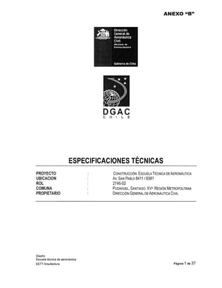 ANEXO "B" 
DGAC 
C H l L E 
ESPECIFICACIONES TÉCNICAS 
PROYECTO 
UBICACION 
ROL 
COMUNA 
PROPIETARIO 
Diseño 
Escuela técnica de aeronáutica 
EETT Arquitectura 
CONSTRUCCIÓN ESCUELA TÉCNICA DE AERONÁUTICA 
Av. SAN PABLO 8411 / 8381 
2746-02 
PUDAHUEL, SANTIAGO XV• REGIÓN METROPOLITANA 
DIRECCIÓN GENERAL DE AERONÁUTICA CIVIL 
Página 1 de 37 
 