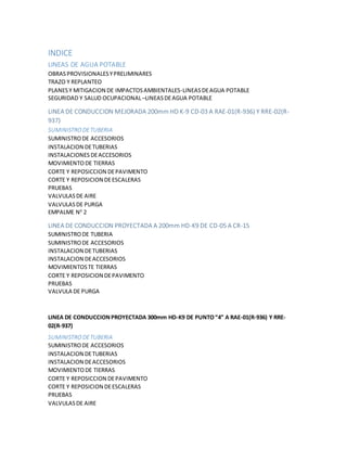 INDICE
LINEAS DE AGUA POTABLE
OBRASPROVISIONALESYPRELIMINARES
TRAZO Y REPLANTEO
PLANESY MITIGACION DE IMPACTOSAMBIENTALES-LINEASDEAGUA POTABLE
SEGURIDAD Y SALUD OCUPACIONAL–LINEASDEAGUA POTABLE
LINEA DE CONDUCCION MEJORADA 200mm HD K-9 CD-03 A RAE-01(R-936) Y RRE-02(R-
937)
SUMINISTRO DETUBERIA
SUMINISTRODE ACCESORIOS
INSTALACION DETUBERIAS
INSTALACIONESDEACCESORIOS
MOVIMIENTODE TIERRAS
CORTE Y REPOSICCION DEPAVIMENTO
CORTE Y REPOSICION DEESCALERAS
PRUEBAS
VALVULASDE AIRE
VALVULASDE PURGA
EMPALME N0
2
LINEA DE CONDUCCION PROYECTADA A 200mm HD-K9 DE CD-05 A CR-15
SUMINISTRODE TUBERIA
SUMINISTRODE ACCESORIOS
INSTALACION DETUBERIAS
INSTALACION DEACCESORIOS
MOVIMIENTOSTE TIERRAS
CORTE Y REPOSICION DEPAVIMENTO
PRUEBAS
VALVULA DE PURGA
LINEA DE CONDUCCIONPROYECTADA 300mm HD-K9 DE PUNTO“4” A RAE-01(R-936) Y RRE-
02(R-937)
SUMINISTRO DETUBERIA
SUMINISTRODE ACCESORIOS
INSTALACION DETUBERIAS
INSTALACION DEACCESORIOS
MOVIMIENTODE TIERRAS
CORTE Y REPOSICCION DEPAVIMENTO
CORTE Y REPOSICION DEESCALERAS
PRUEBAS
VALVULASDE AIRE
 