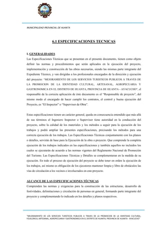 MUNICIPALIDAD PROVINCIAL DE HUANTA
“MEJORAMIENTO DE LOS SERVICIOS TURISTICOS PUBLICOS A TRAVES DE LA PROMOCION DE LA IDENTIDAD CULTURAL,
FOLKLORICA, ARTESANAL, AGROPECUARIA Y GASTRONOMICA EN EL DISTRITO DE HUANTA, PROVINCIA DE HUANTA - AYACUCHO”
6.1 ESPECIFICACIONES TECNICAS
I. GENERALIDADES
Las Especificaciones Técnicas que se presentan en el presente documento, tienen como objeto
definir las normas y procedimientos que serán aplicados en la ejecución del proyecto,
implementación y construcción de las obras necesarias, siendo las mismas parte integrante del
Expediente Técnico, y van dirigidas a los profesionales encargados de la dirección y ejecución
del proyecto: “MEJORAMIENTO DE LOS SERVICIOS TURISTICOS PUBLICOS A TRAVES DE
LA PROMOCION DE LA IDENTIDAD CULTURAL, ARTESANAL, AGROPECUARIA Y
GASTRONOMICA EN EL DISTRITO DE HUANTA, PROVINCIA DE HUANTA - AYACUCHO”, el
responsable de la correcta aplicación de éste documento es el “Responsable de proyecto”, del
mismo modo el encargado de hacer cumplir los contratos, el control y buena ejecución del
Proyecto, es “El Inspector” o “Supervisor de Obra”.
Estas especificaciones tienen un carácter general, queda en consecuencia entendido que más allá
de sus términos el Ingeniero Inspector o Supervisor tiene autoridad en la conducción del
proyecto, sobre la calidad de los materiales y los métodos a seguir para la ejecución de los
trabajos y podrá ampliar las presentes especificaciones, precisando los métodos para una
correcta ejecución de los trabajos. Las Especificaciones Técnicas conjuntamente con los planos
o detalles, servirán de base para la Ejecución de la obra o proyecto. Que comprende la completa
ejecución de los trabajos indicados en las especificaciones y también aquellos no incluidos los
cuales se ejecutarán de acuerdo a las normas vigentes del Reglamento Nacional de Promoción
del Turismo. Las Especificaciones Técnicas y Detalles se complementaran en la medida de su
ejecución. En todo el proceso de ejecución del proyecto se debe tener en orden la ejecución de
los trabajos, así mismo es obligación de los ejecutores mantener limpia y libre de obstáculos las
vías de circulación a los vecinos e involucrados en este proyecto.
ALCANCE DE LAS ESPECIFICACIONES TÉCNICAS
Comprenden las normas y exigencias para la construcción de las estructuras, desarrollo de
festividades, delimitaciones y circulación de personas en general, formando parte integrante del
proyecto y complementando lo indicado en los detalles y planos respectivos.
 