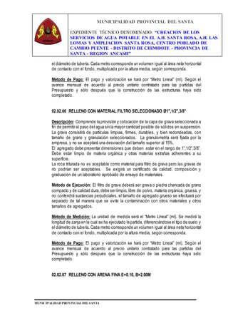 MUNICIPALIDAD PROVINCIAL DEL SANTA
EXPEDIENTE TÉCNICO DENOMINADO: “CREACION DE LOS
SERVICIOS DE AGUA POTABLE EN EL A.H. SANTA ROSA, A.H. LAS
LOMAS Y AMPLIACION SANTA ROSA, CENTRO POBLADO DE
CAMBIO PUENTE - DISTRITO DE CHIMBOTE - PROVINCIA DE
SANTA - REGION ANCASH”
MUNICIPALIDAD PROVINCIAL DEL SANTA
el diámetro de tubería. Cada metro corresponde un volumen igual al área neta horizontal
de contacto con el fondo, multiplicada por la altura media, según corresponda.
Método de Pago: El pago y valorización se hará por “Metro Lineal” (ml). Según el
avance mensual de acuerdo al precio unitario contratado para las partidas del
Presupuesto y sólo después que la construcción de las estructuras haya sido
completado.
02.02.06 RELLENO CON MATERIAL FILTRO SELECCIONADO Ø1",1/2",3/8"
Descripción: Comprende la provisión y colocación de la capa de grava seleccionada a
fin de permitir el paso del agua sin la mayor cantidad posible de sólidos en suspensión.
La grava consistirá de partículas limpias, firmes, durables, y bien redondeadas, con
tamaño de grano y granulación seleccionados. La granulometría será fijada por la
empresa, y no se aceptará una desviación del tamaño superior al 15%.
El agregado debe presentar dimensiones que deben estar en el rango de 1”,1/2”,3/8”.
Debe estar limpio de materia orgánica y otras materias extrañas adherentes a su
superficie.
La roca triturada no es aceptable como material para filtro de grava pero las gravas de
río podrían ser aceptables. Se exigirá un certificado de calidad, composición y
graduación de un laboratorio aprobado de ensayo de materiales.
Método de Ejecución: El filtro de grava deberá ser grava o piedra chancada de grano
compacto y de calidad dura, debe ser limpio, libre de polvo, materia orgánica, gruesa, y
no contendrá sustancias perjudiciales, el tamaño de agregado grueso se efectuará por
separado de tal manera que se evite la contaminación con otros materiales y otros
tamaños de agregados.
Método de Medición: La unidad de medida será el “Metro Lineal” (ml). Se medirá la
longitud de zanja en la cual se ha ejecutado la partida, diferenciándose el tipo de suelo y
el diámetro de tubería. Cada metro corresponde un volumen igual al área neta horizontal
de contacto con el fondo, multiplicada por la altura media, según corresponda.
Método de Pago: El pago y valorización se hará por “Metro Lineal” (ml). Según el
avance mensual de acuerdo al precio unitario contratado para las partidas del
Presupuesto y sólo después que la construcción de las estructuras haya sido
completado.
02.02.07 RELLENO CON ARENA FINA E=0.10, B=2.00M
 