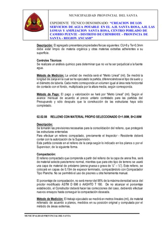 MUNICIPALIDAD PROVINCIAL DEL SANTA
EXPEDIENTE TÉCNICO DENOMINADO: “CREACION DE LOS
SERVICIOS DE AGUA POTABLE EN EL A.H. SANTA ROSA, A.H. LAS
LOMAS Y AMPLIACION SANTA ROSA, CENTRO POBLADO DE
CAMBIO PUENTE - DISTRITO DE CHIMBOTE - PROVINCIA DE
SANTA - REGION ANCASH”
MUNICIPALIDAD PROVINCIAL DEL SANTA
Descripción: El agregado presentara propiedades físicas siguientes: CU=8 y Te=0.3mm
debe estar limpio de materia orgánica y otras materias extrañas adherentes a su
superficie.
Controles Técnicos
Se realizara un análisis químico para determinar que no va ha ser perjudicial a la fuente
agua.
Método de Medición: La unidad de medida será el “Metro Lineal” (ml). Se medirá la
longitud de zanja en la cual se ha ejecutado la partida, diferenciándose el tipo de suelo y
el diámetro de tubería. Cada metro corresponde un volumen igual al área neta horizontal
de contacto con el fondo, multiplicada por la altura media, según corresponda.
Método de Pago: El pago y valorización se hará por “Metro Lineal” (ml). Según el
avance mensual de acuerdo al precio unitario contratado para las partidas del
Presupuesto y sólo después que la construcción de las estructuras haya sido
completado.
02.02.08 RELLENO CON MATERIAL PROPIO SELECCIONADO E=1.00M, B=2.00M
Descripción:
Se tomarán las previsiones necesarias para la consolidación del relleno, que protegerá
las estructuras enterradas
Para efectuar un relleno compactado, previamente el Inspector - Residente deberá
contar con la autorización de la Supervisión.
Esta partida consiste en el relleno de la zanja según lo indicado en los planos o por el
Supervisor, de la siguiente forma.
Compactación:
El relleno compactado que comprende a partir del relleno de la capa de arena fina, será
de material selecto para terreno normal, mientras que para otro tipo de terreno se usará
una capa de material de préstamo (arena gruesa o grava de ¼” – ½”). Este relleno, se
colocará en capas de 0,15m de espesor terminado, compactándolo con Compactador
Tipo Plancha. No se permitirá el uso de pisones u otra herramienta manual.
El porcentaje de compactación, no será menor del 95% de la máxima densidad seca del
proctor modificado ASTM D 698 ó AASHTO T 180. De no alcanzar el porcentaje
establecido, el Constructor deberá hacer las correcciones del caso, debiendo efectuar
nuevos ensayos hasta conseguir la compactación deseada.
Método de Medición: El trabajo ejecutado se medirá en metros lineales (ml), de material
rellenado de acuerdo a planos, medidos en su posición original y computada por el
método de áreas extremas.
 
