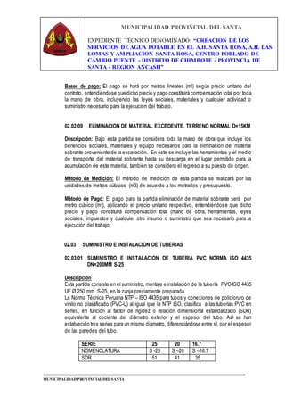 MUNICIPALIDAD PROVINCIAL DEL SANTA
EXPEDIENTE TÉCNICO DENOMINADO: “CREACION DE LOS
SERVICIOS DE AGUA POTABLE EN EL A.H. SANTA ROSA, A.H. LAS
LOMAS Y AMPLIACION SANTA ROSA, CENTRO POBLADO DE
CAMBIO PUENTE - DISTRITO DE CHIMBOTE - PROVINCIA DE
SANTA - REGION ANCASH”
MUNICIPALIDAD PROVINCIAL DEL SANTA
Bases de pago: El pago se hará por metros lineales (ml) según precio unitario del
contrato, entendiéndose que dicho precio y pago constituirá compensación total por toda
la mano de obra, incluyendo las leyes sociales, materiales y cualquier actividad o
suministro necesario para la ejecución del trabajo.
02.02.09 ELIMINACION DE MATERIAL EXCEDENTE. TERRENO NORMAL D=15KM
Descripción: Bajo esta partida se considera toda la mano de obra que incluye los
beneficios sociales, materiales y equipo necesarios para la eliminación del material
sobrante proveniente de la excavación. En este se incluye las herramientas y el medio
de transporte del material sobrante hasta su descarga en el lugar permitido para la
acumulación de este material, también se considera el regreso a su puesto de origen.
Método de Medición: El método de medición de esta partida se realizará por las
unidades de metros cúbicos (m3) de acuerdo a los metrados y presupuesto.
Método de Pago: El pago para la partida eliminación de material sobrante será por
metro cúbico (m³), aplicando el precio unitario respectivo, entendiéndose que dicho
precio y pago constituirá compensación total (mano de obra, herramientas, leyes
sociales, impuestos y cualquier otro insumo o suministro que sea necesario para la
ejecución del trabajo.
02.03 SUMINISTRO E INSTALACION DE TUBERIAS
02.03.01 SUMINISTRO E INSTALACION DE TUBERIA PVC NORMA ISO 4435
DN=200MM S-25
Descripción
Esta partida consiste en el suministro, montaje e instalación de la tubería PVC-ISO 4435
UF Ø 250 mm. S-25, en la zanja previamente preparada.
La Norma Técnica Peruana NTP – ISO 4435 para tubos y conexiones de policloruro de
vinilo no plastificado (PVC-U) al igual que la NTP ISO, clasifica a las tuberías PVC en
series, en función al factor de rigidez o relación dimensional estandarizado (SDR)
equivalente al cociente del diámetro exterior y el espesor del tubo. Así se han
establecido tres series para un mismo diámetro, diferenciándose entre sí, por el espesor
de las paredes del tubo.
SERIE 25 20 16.7
NOMENCLATURA S -25 S –20 S –16.7
SDR 51 41 35
 