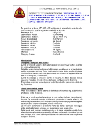 MUNICIPALIDAD PROVINCIAL DEL SANTA
EXPEDIENTE TÉCNICO DENOMINADO: “CREACION DE LOS
SERVICIOS DE AGUA POTABLE EN EL A.H. SANTA ROSA, A.H. LAS
LOMAS Y AMPLIACION SANTA ROSA, CENTRO POBLADO DE
CAMBIO PUENTE - DISTRITO DE CHIMBOTE - PROVINCIA DE
SANTA - REGION ANCASH”
MUNICIPALIDAD PROVINCIAL DEL SANTA
De acuerdo a la Norma NTP –ISO 4435 las tuberías de alcantarillado serán de color
marrón anaranjado, y de las siguientes características técnicas:
Peso específico 1.42 gr/cm3
Coeficiente de fricción 0.009 Manning
Coeficiente de dilatación 0.6 –0.8 mm/m 10°C
Módulo de elasticidad 30.00 Kg/cm2
Resistencia a la tracción 560 Kg/cm2
Resistencia a ácidos Excelente
Resistencia a álcalis Excelente
Resistencia a H2SO4 Excelente
Tensión de diseño 100 Kg/cm2
Inflamable Auto extinguible
Absorción de agua 4 mg/ cm2
Procedimiento
Transporte y Manipuleo de la Tubería
Durante el transporte y acarreo de la tubería deberá tenerse el mayor cuidado evitando
los golpes y trepidaciones.
Cada tubo será revisado al recibirse de la fábrica para constatar que no tengan defectos
visibles ni presenten rajaduras. Todos los tubos recibidos de fábrica por el residente se
considerarán en buenas condiciones,siendo desde ese momento de responsabilidad de
éste en su manipuleo y conservación.
Durante la descarga y colocación dentro de la zanja, los tubos dañados aunque
estuvieran instalados, deberán retirarse de la obra si el Supervisor lo determina.
El contratista correrá por su cuenta con el control de materiales bajo control estricto del
Ing. Supervisor.
Control de Calidad de Tubería
Antes de la instalación de las tuberías el contratista suministrara al Ing. Supervisor las
pruebas de control de calidad.
Antes que la tubería sea bajada dentro de la zanja, cada unidad será inspeccionada y
limpiada. Se removerá cualquier protuberancia, proyección o material adherido a la
tubería que pueda interferir con la comprensión apropiada de la empaquetadura de jebe o
se utilizará en la obra tuberías rajadas, rotas o defectuosas.
La colocación comenzará en el extremo interior del tramo y continuará hacia aguas
arriba, toda la tubería será colocada con las campanas hacia aguas arriba.
Cada tubería será colocada cuidadosamente en la cama preparada para tal efecto,
alineamiento y gradiente serán conseguidos refinando o rellenando con material granular
bajo el cuerpo de la tubería y en ningún caso se efectuará con cuñas o se bloqueará el
cuerpo de la tubería.
 