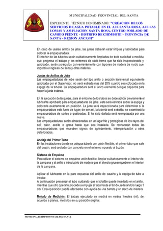 MUNICIPALIDAD PROVINCIAL DEL SANTA
EXPEDIENTE TÉCNICO DENOMINADO: “CREACION DE LOS
SERVICIOS DE AGUA POTABLE EN EL A.H. SANTA ROSA, A.H. LAS
LOMAS Y AMPLIACION SANTA ROSA, CENTRO POBLADO DE
CAMBIO PUENTE - DISTRITO DE CHIMBOTE - PROVINCIA DE
SANTA - REGION ANCASH”
MUNICIPALIDAD PROVINCIAL DEL SANTA
En caso de usarse anillos de jebe, las juntas deberán estar limpias y lubricadas para
colocar la empaquetadura.
El interior de las tuberías serán cuidadosamente limpiadas de toda suciedad a medida
que progresa el trabajo y los extremos de cada tramo que ha sido inspeccionado y
aprobado, serán protegidos convenientemente con tapones de madera de modo que
impidan el ingreso de tierra y otras materias.
Juntas de Anillos de Jebe
Las empaquetaduras de jebe serán del tipo anillo o sección transversal equivalente
aprobada por el Supervisor, no será estirada mas del 20% cuando sea colocada en la
espiga de la tubería. La empaquetadura será el único elemento del que dependa para
hacer la junta estanca.
En la ejecución de las juntas, para el embone de los tubos se debe aplicar previamente el
lubricante aprobado para empaquetaduras de jebe, esta será estirada sobre la espiga y
colocada exactamente en posición. La junta será inspeccionada para determinar sí la
empaquetadura esta fuera de lugar; de ser así, la tubería será extraída, se examinará la
empaquetadura de cortes o quebradas. Si ha sido dañada será reemplazada por una
nueva.
Las empaquetaduras serán almacenadas en un lugar frío y protegidas de los rayos del
sol, calor, aceite o grasa hasta que sea instalada. Se rechazarán todas las
empaquetaduras que muestren signos de agrietamiento, intemperización u otros
deteriorados.
Anclaje del Primer Tubo
En las instalaciones donde se coloque tubería con unión flexible, el primer tubo que sale
del buzón, será anclado con concreto en el extremo opuesto al buzón.
Sistema de Empalme
Para utilizar el sistema de empalme unión flexible, limpiar cuidadosamente el interior de
la campana y al anillo e introducirlo de madera que el alveolo grueso quede en el interior
de la campana.
Aplicar el lubricante en la pare expuesta del anillo de caucho y la espiga de tubo a
instalar.
A continuación presentar el tubo cuidando que el chaflán quede insertado en el anillo,
mientras que otro operario procede a empujar el tubo hasta el fondo, reiterándolo luego 1
cm. Esta operación puede efectuarse con ayuda de una barreta y un ataco de madera.
Método de Medición: El trabajo ejecutado se medirá en metros lineales (ml), de
acuerdo a planos, medidos en su posición original.
 