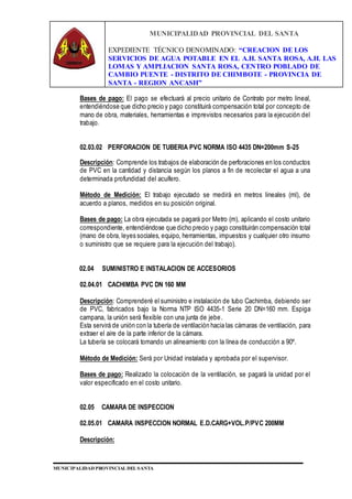 MUNICIPALIDAD PROVINCIAL DEL SANTA
EXPEDIENTE TÉCNICO DENOMINADO: “CREACION DE LOS
SERVICIOS DE AGUA POTABLE EN EL A.H. SANTA ROSA, A.H. LAS
LOMAS Y AMPLIACION SANTA ROSA, CENTRO POBLADO DE
CAMBIO PUENTE - DISTRITO DE CHIMBOTE - PROVINCIA DE
SANTA - REGION ANCASH”
MUNICIPALIDAD PROVINCIAL DEL SANTA
Bases de pago: El pago se efectuará al precio unitario de Contrato por metro lineal,
entendiéndose que dicho precio y pago constituirá compensación total por concepto de
mano de obra, materiales, herramientas e imprevistos necesarios para la ejecución del
trabajo.
02.03.02 PERFORACION DE TUBERIA PVC NORMA ISO 4435 DN=200mm S-25
Descripción: Comprende los trabajos de elaboración de perforaciones en los conductos
de PVC en la cantidad y distancia según los planos a fin de recolectar el agua a una
determinada profundidad del acuífero.
Método de Medición: El trabajo ejecutado se medirá en metros lineales (ml), de
acuerdo a planos, medidos en su posición original.
Bases de pago: La obra ejecutada se pagará por Metro (m), aplicando el costo unitario
correspondiente, entendiéndose que dicho precio y pago constituirán compensación total
(mano de obra, leyes sociales, equipo, herramientas, impuestos y cualquier otro insumo
o suministro que se requiere para la ejecución del trabajo).
02.04 SUMINISTRO E INSTALACION DE ACCESORIOS
02.04.01 CACHIMBA PVC DN 160 MM
Descripción: Comprenderé el suministro e instalación de tubo Cachimba, debiendo ser
de PVC, fabricados bajo la Norma NTP ISO 4435-1 Serie 20 DN=160 mm. Espiga
campana, la unión será flexible con una junta de jebe.
Esta servirá de unión con la tubería de ventilación hacia las cámaras de ventilación, para
extraer el aire de la parte inferior de la cámara.
La tubería se colocará tomando un alineamiento con la línea de conducción a 90º.
Método de Medición: Será por Unidad instalada y aprobada por el supervisor.
Bases de pago: Realizado la colocación de la ventilación, se pagará la unidad por el
valor especificado en el costo unitario.
02.05 CAMARA DE INSPECCION
02.05.01 CAMARA INSPECCION NORMAL E.D.CARG+VOL.P/PVC 200MM
Descripción:
 