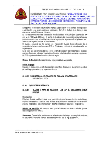 MUNICIPALIDAD PROVINCIAL DEL SANTA
EXPEDIENTE TÉCNICO DENOMINADO: “CREACION DE LOS
SERVICIOS DE AGUA POTABLE EN EL A.H. SANTA ROSA, A.H. LAS
LOMAS Y AMPLIACION SANTA ROSA, CENTRO POBLADO DE
CAMBIO PUENTE - DISTRITO DE CHIMBOTE - PROVINCIA DE
SANTA - REGION ANCASH”
MUNICIPALIDAD PROVINCIAL DEL SANTA
Esta partida consiste en el suministro, montaje y colocación de la cámara de inspección
o ventilación, que serán cuadradas o circulares de 1,20 m de lado o de diámetro para
drenes de hasta 800 mm de diámetro.
La separación máxima entre cámaras de inspección será de 100 m para tuberías de 200
mm y de 150 hasta 600 mm. El techo de la cámara de inspección será una losa de
concreto armado con la finalidad de evitar el ingreso del agua superficial y llevará una
abertura de ingreso de 0,60 m de diámetro.
El cuerpo principal de la cámara de inspección (fuste) debe sobresalir de la
superficie del terreno por lo menos 0,50 m. El interior y fondo de la estructura debe ser
impermeable.
En el caso que las cámaras de inspección estén ubicadas en los márgenes de cursos o
cuerpos de agua o sujetas a inundación, el cuerpo principal deberá ubicarse a no menos
de 0,50 m por encima del máximo nivel de agua.
Método de Medición: Será por Unidad (unid.) instalada y probada.
Bases de pago:
El pago de esta partida se efectuara por precio unitario de acuerdo al avance respectivo
de partida y aprobado por el supervisor de obra.
02.05.02 SUMINISTRO Y COLOCACION DE CAMARA DE INSPECCION
(VER IDEM 02.05.01)
02.06 CARPINTERIA METALICA
02.06.01 MARCO Y TAPA DE PLANCHA LAC 1/4” C / MECANISMO SEGÚN
DISEÑO
Descripción:
El trabajo de esta partida consiste en el suministro de toda la mano de obra, materiales y
equipos necesarios a utilizar para realizar el suministro e instalación de la tapa de
plancha metálica de las dimensiones y diseño indicada en los planos respectivos.
Método de Medición: El cómputo será por la cantidad de tapas a instalar por se
realizara por Unidad (Und.).
Sistema de Control.- Se verificara que la fabricación de la tapa sea según lo indicado
en los planos, cualquier cambio debe ser aprobado por el Ing. Supervisor.
 