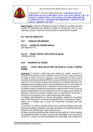 MUNICIPALIDAD PROVINCIAL DEL SANTA
EXPEDIENTE TÉCNICO DENOMINADO: “CREACION DE LOS
SERVICIOS DE AGUA POTABLE EN EL A.H. SANTA ROSA, A.H. LAS
LOMAS Y AMPLIACION SANTA ROSA, CENTRO POBLADO DE
CAMBIO PUENTE - DISTRITO DE CHIMBOTE - PROVINCIA DE
SANTA - REGION ANCASH”
MUNICIPALIDAD PROVINCIAL DEL SANTA
Bases de pago: El pago de esta partida será según lo indicado en los análisis de costos
unitarios del presupuesto que satisface los gastos de herramientas, mano de obra,
materiales, equipos e imprevistos necesarios para el cumplimiento de la partida.
03.0 LINEA DE CONDUCCION
03.01 TRABAJOS PRELIMINARES
03.01.01 LIMPIEZA DE TERRENO MANUAL
(VER IDEM 02.01.01)
03.01.02 TRAZOS, NIVELES Y REPLANTEO DE ZANJAS
VER IDEM 02.01.02)
03.02 MOVIMIENTO DE TIERRAS
03.02.01 EXCAV. C/MAQ. ZANJAS PARA TUB. DN=90 mm, H=0.90 m TERRENO
NORMAL
Descripción: El trabajo a realizar bajo estas partidas de contrato, comprende el
suministro de toda la mano de obra, materiales, equipos y servicios, para la excavación
de zanjas en terreno normal con maquinaria, para profundidades de 0.90m y para la
colocación de tuberías de diámetro DN 90mm; se incluye también en la excavación de la
zanja, los 0.10 m de la cama de apoyo para la tubería y se considera la demora por las
dificultades que se presenten al cruzar servicios existentes tal como ha sido indicado en
los planos y en las especificaciones, y ordenado en forma escrita por el supervisor.
Los trabajos a realizar comprende la excavación de zanja en terreno normal y todos los
trabajos complementarios como arriostramiento; así como el equipo que permitirán una
ejecución correcta de las partidas, además como los requerimientos de permisos y
derechos de vía necesarios, que no están incluidas bajo otras partidas.
Los trabajos serán efectuados con máquina retrocargador y asistido por un ayudante,
quien estará observado la excavación propiamente dicha y la presencia de cables o
tuberías con la finalidad que se tomen las precauciones necesarias para evitar
accidentes.
La excavación de zanja se realizará de forma que las tuberías existentes serán rotas
(colectores existentes a rehabilitar y conexiones domiciliarias de alcantarillado) teniendo
cuidado con las interferencias de agua y otros servicios.
De darse conexiones domiciliarias rotas, deberán ser taponeadas con malla mosquitero
con la finalidad de retener los sólidos, las que serán recolectadas en dos (02) turnos al
día (7:00 a.m. y 5:00 p.m.) y serán depositadas en los baños DISAL para su disposición
 
