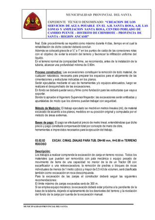 MUNICIPALIDAD PROVINCIAL DEL SANTA
EXPEDIENTE TÉCNICO DENOMINADO: “CREACION DE LOS
SERVICIOS DE AGUA POTABLE EN EL A.H. SANTA ROSA, A.H. LAS
LOMAS Y AMPLIACION SANTA ROSA, CENTRO POBLADO DE
CAMBIO PUENTE - DISTRITO DE CHIMBOTE - PROVINCIA DE
SANTA - REGION ANCASH”
MUNICIPALIDAD PROVINCIAL DEL SANTA
final. Este procedimiento se repetirá como máximo durante 4 días, tiempo en el cual la
rehabilitación de dicho colector deberá concluir.
Además se colocará grava de ø ½” a 1” en los puntos de caída de las conexiones rotas
con el objetivo de evitar la erosión del terreno y favorecer la infiltración uniforme del
líquido.
En el terreno normal de compacidad firme, se recomienda, antes de la instalación de la
tubería, alcanzar una profundidad mínima de 0.90m.
Proceso constructivo: Las excavaciones constituyen la remoción de todo material, de
cualquier naturaleza, necesaria para preparar los espacios para el alojamiento de las
cimentaciones y estructuras indicadas en los planos.
Serán ejecutadas mediante el uso de herramientas y/o equipos adecuados, luego se
realizara el desquinchado de las excavaciones.
En fondo se deberá quedar seco y firme como fundación para las estructuras que vaya a
soportar.
Donde lo apruebe el Ingeniero Supervisor/Inspector, las excavaciones serán entibadas y
apuntaladas de modo que los obreros puedan trabajar con seguridad.
Método de Medición: El trabajo ejecutado se medirá en metros lineales (ml), de material
excavado de acuerdo a los planos, medidos en su posición original y computada por el
método de áreas extremas.
Bases de pago: El pago se efectuará al precio de metro lineal, entendiéndose que dicho
precio y pago constituirá compensación total por concepto de mano de obra,
herramientas e imprevistos necesarios para la ejecución del trabajo.
03.02.02 EXCAV. C/MAQ. ZANJAS PARA TUB. DN=90 mm, H=0.90 m TERRENO
ROCOSO
Descripción:
Los trabajos a realizar comprende la excavación de zanja en terreno rocoso. Todos los
materiales que pueden ser removidos con pala mecánica o equipo pesado de
movimiento de tierra de una capacidad no menor de la de un Tractor D8 con
escarificador o una retroexcavadora; la remoción de piedras o bloques de rocas
individuales de menos de 1 metro cúbico y mayor de 0,5 m3 de volumen, será clasificada
también como excavación en roca descompuesta.
Para la excavación de las zanjas el constructor deberá seguir las siguientes
recomendaciones:
El límite máximo de zanjas excavadas será de 300 m.
Si se emplea equipo mecánico,la excavación deberá estar próxima a la pendiente de la
base de la tubería, dejando el aplanamiento de los desniveles del terreno y la nivelación
del fondo de la zanja por cuenta de la excavación manual.
 