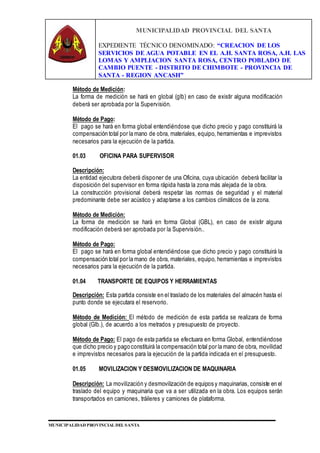 MUNICIPALIDAD PROVINCIAL DEL SANTA
EXPEDIENTE TÉCNICO DENOMINADO: “CREACION DE LOS
SERVICIOS DE AGUA POTABLE EN EL A.H. SANTA ROSA, A.H. LAS
LOMAS Y AMPLIACION SANTA ROSA, CENTRO POBLADO DE
CAMBIO PUENTE - DISTRITO DE CHIMBOTE - PROVINCIA DE
SANTA - REGION ANCASH”
MUNICIPALIDAD PROVINCIAL DEL SANTA
Método de Medición:
La forma de medición se hará en global (glb) en caso de existir alguna modificación
deberá ser aprobada por la Supervisión.
Método de Pago:
El pago se hará en forma global entendiéndose que dicho precio y pago constituirá la
compensación total por la mano de obra, materiales, equipo, herramientas e imprevistos
necesarios para la ejecución de la partida.
01.03 OFICINA PARA SUPERVISOR
Descripción:
La entidad ejecutora deberá disponer de una Oficina, cuya ubicación deberá facilitar la
disposición del supervisor en forma rápida hasta la zona más alejada de la obra.
La construcción provisional deberá respetar las normas de seguridad y el material
predominante debe ser acústico y adaptarse a los cambios climáticos de la zona.
Método de Medición:
La forma de medición se hará en forma Global (GBL), en caso de existir alguna
modificación deberá ser aprobada por la Supervisión..
Método de Pago:
El pago se hará en forma global entendiéndose que dicho precio y pago constituirá la
compensación total por la mano de obra, materiales, equipo, herramientas e imprevistos
necesarios para la ejecución de la partida.
01.04 TRANSPORTE DE EQUIPOS Y HERRAMIENTAS
Descripción: Esta partida consiste en el traslado de los materiales del almacén hasta el
punto donde se ejecutara el reservorio.
Método de Medición: El método de medición de esta partida se realizara de forma
global (Glb.), de acuerdo a los metrados y presupuesto de proyecto.
Método de Pago: El pago de esta partida se efectuara en forma Global, entendiéndose
que dicho precio y pago constituirá la compensación total por la mano de obra, movilidad
e imprevistos necesarios para la ejecución de la partida indicada en el presupuesto.
01.05 MOVILIZACION Y DESMOVILIZACION DE MAQUINARIA
Descripción: La movilización y desmovilización de equipos y maquinarias, consiste en el
traslado del equipo y maquinaria que va a ser utilizada en la obra. Los equipos serán
transportados en camiones, tráileres y camiones de plataforma.
 