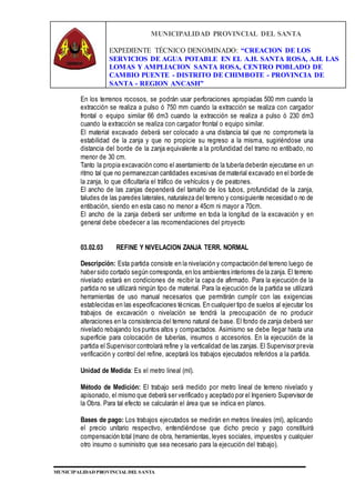MUNICIPALIDAD PROVINCIAL DEL SANTA
EXPEDIENTE TÉCNICO DENOMINADO: “CREACION DE LOS
SERVICIOS DE AGUA POTABLE EN EL A.H. SANTA ROSA, A.H. LAS
LOMAS Y AMPLIACION SANTA ROSA, CENTRO POBLADO DE
CAMBIO PUENTE - DISTRITO DE CHIMBOTE - PROVINCIA DE
SANTA - REGION ANCASH”
MUNICIPALIDAD PROVINCIAL DEL SANTA
En los terrenos rocosos, se podrán usar perforaciones apropiadas 500 mm cuando la
extracción se realiza a pulso ó 750 mm cuando la extracción se realiza con cargador
frontal o equipo similar 66 dm3 cuando la extracción se realiza a pulso ó 230 dm3
cuando la extracción se realiza con cargador frontal o equipo similar.
El material excavado deberá ser colocado a una distancia tal que no comprometa la
estabilidad de la zanja y que no propicie su regreso a la misma, sugiriéndose una
distancia del borde de la zanja equivalente a la profundidad del tramo no entibado, no
menor de 30 cm.
Tanto la propia excavación como el asentamiento de la tubería deberán ejecutarse en un
ritmo tal que no permanezcan cantidades excesivas de material excavado en el borde de
la zanja, lo que dificultaría el tráfico de vehículos y de peatones.
El ancho de las zanjas dependerá del tamaño de los tubos, profundidad de la zanja,
taludes de las paredes laterales, naturaleza del terreno y consiguiente necesidad o no de
entibación, siendo en esta caso no menor a 45cm ni mayor a 70cm.
El ancho de la zanja deberá ser uniforme en toda la longitud de la excavación y en
general debe obedecer a las recomendaciones del proyecto
03.02.03 REFINE Y NIVELACION ZANJA TERR. NORMAL
Descripción: Esta partida consiste en la nivelación y compactación del terreno luego de
haber sido cortado según corresponda, en los ambientes interiores de la zanja. El terreno
nivelado estará en condiciones de recibir la capa de afirmado. Para la ejecución de la
partida no se utilizará ningún tipo de material. Para la ejecución de la partida se utilizará
herramientas de uso manual necesarios que permitirán cumplir con las exigencias
establecidas en las especificaciones técnicas. En cualquier tipo de suelos al ejecutar los
trabajos de excavación o nivelación se tendrá la preocupación de no producir
alteraciones en la consistencia del terreno natural de base. El fondo de zanja deberá ser
nivelado rebajando los puntos altos y compactados. Asimismo se debe llegar hasta una
superficie para colocación de tuberías, insumos o accesorios. En la ejecución de la
partida el Supervisor controlará refine y la verticalidad de las zanjas. El Supervisor previa
verificación y control del refine, aceptará los trabajos ejecutados referidos a la partida.
Unidad de Medida: Es el metro lineal (ml).
Método de Medición: El trabajo será medido por metro lineal de terreno nivelado y
apisonado, el mismo que deberá ser verificado y aceptado por el Ingeniero Supervisor de
la Obra. Para tal efecto se calcularán el área que se indica en planos.
Bases de pago: Los trabajos ejecutados se medirán en metros lineales (ml), aplicando
el precio unitario respectivo, entendiéndose que dicho precio y pago constituirá
compensación total (mano de obra, herramientas, leyes sociales, impuestos y cualquier
otro insumo o suministro que sea necesario para la ejecución del trabajo).
 