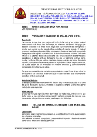MUNICIPALIDAD PROVINCIAL DEL SANTA
EXPEDIENTE TÉCNICO DENOMINADO: “CREACION DE LOS
SERVICIOS DE AGUA POTABLE EN EL A.H. SANTA ROSA, A.H. LAS
LOMAS Y AMPLIACION SANTA ROSA, CENTRO POBLADO DE
CAMBIO PUENTE - DISTRITO DE CHIMBOTE - PROVINCIA DE
SANTA - REGION ANCASH”
MUNICIPALIDAD PROVINCIAL DEL SANTA
03.02.04 REFINE Y NIVELACION ZANJA TERR. ROCOSO
VER IDEM 03.02.03)
03.02.05 PREPARACION Y COLOCACION DE CAMA DE APOYO E=0.10m
Descripción
La cama de apoyo sirve para mejorar el fondo de la zanja y se coloca material
seleccionado en el fondo llano de la zanja, los materiales de la cama de apoyo que
deberán colocarse en el fondo de las zanjas será específicamente de arena gruesa o
gravilla que cumpla con las características exigidas al material selecto. El material
granular o gravilla se colocará si el tubo estuviese por debajo del nivel freático o donde la
zanja pueda estar sujeta a inundación, con un espesor mínimo de 0.10 mts. En la parte
inferior de la tubería y debe extenderse ente 1/6 y 1/10 del diámetro exterior hacia los
costados de la tubería, el fondo de la zanja debe de ser totalmente continuo, plano,
regular y uniforme, libre de piedras materiales duros y cortantes, así como de materia
orgánica; considerando la pendiente prevista en el proyecto, excepto de protuberancias,
las cuales deben de ser rellenadas con material adecuado y convenientemente
compactado al nivel del suelo natural.
Sin tener en cuenta el tipo de fundación es importante la excavación de nichos o huecos
en la zona de las campanas de tal forma que el cuerpo del tubo este uniformemente
soportado en toda su longitud.
Método de Medición
El trabajo ejecutado se medirá en metros lineales (ml), de material utilizado en la cama
de apoyo de acuerdo a planos, medidos en su posición original y computada por el
método de áreas extremas.
Bases de pago
El pago se efectuará al precio unitario de Contrato por metro lineal, entendiéndose que
dicho precio y pago constituirá compensación total por concepto de mano de obra,
herramientas e imprevistos necesarios para la ejecución del trabajo.
03.02.06 RELLENO CON MATERIAL SELECCIONADO H=0.30. DF=0.90-0.60M.
A=0.60M
Descripción:
Se tomarán las previsiones necesarias para la consolidación del relleno, que protegerá
las estructuras enterradas
Para efectuar un relleno compactado, previamente el Inspector - Residente deberá
contar con la autorización de la Supervisión.
 
