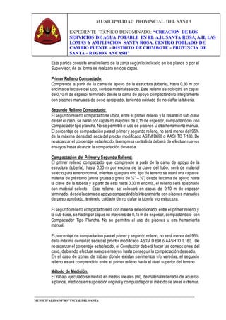 MUNICIPALIDAD PROVINCIAL DEL SANTA
EXPEDIENTE TÉCNICO DENOMINADO: “CREACION DE LOS
SERVICIOS DE AGUA POTABLE EN EL A.H. SANTA ROSA, A.H. LAS
LOMAS Y AMPLIACION SANTA ROSA, CENTRO POBLADO DE
CAMBIO PUENTE - DISTRITO DE CHIMBOTE - PROVINCIA DE
SANTA - REGION ANCASH”
MUNICIPALIDAD PROVINCIAL DEL SANTA
Esta partida consiste en el relleno de la zanja según lo indicado en los planos o por el
Supervisor, de tal forma se realizara en dos capas.
Primer Relleno Compactado:
Comprende a partir de la cama de apoyo de la estructura (tubería), hasta 0,30 m por
encima de la clave del tubo, será de material selecto.Este relleno se colocará en capas
de 0,10 m de espesor terminado desde la cama de apoyo compactándolo íntegramente
con pisones manuales de peso apropiado, teniendo cuidado de no dañar la tubería.
Segundo Relleno Compactado:
El segundo relleno compactado se ubica, entre el primer relleno y la rasante o sub-base
de ser el caso, se harán por capas no mayores de 0,15 de espesor, compactándolo con
Compactador tipo plancha. No se permitirá el uso de pisones u otra herramienta manual.
El porcentaje de compactación para el primer y segundo relleno, no será menor del 95%
de la máxima densidad seca del proctor modificado ASTM D698 o AASHTO T-180. De
no alcanzar el porcentaje establecido,la empresa contratista deberá de efectuar nuevos
ensayos hasta alcanzar la compactación deseada.
Compactación del Primer y Segundo Relleno:
El primer relleno compactado que comprende a partir de la cama de apoyo de la
estructura (tubería), hasta 0,30 m por encima de la clave del tubo, será de material
selecto para terreno normal, mientras que para otro tipo de terreno se usará una capa de
material de préstamo (arena gruesa o grava de ¼” – ½”) desde la cama de apoyo hasta
la clave de la tubería y a partir de ésta hasta 0,30 m encima, el relleno será apisonado
con material selecto. Este relleno, se colocará en capas de 0,10 m de espesor
terminado, desde la cama de apoyo compactándolo íntegramente con pisones manuales
de peso aprobado, teniendo cuidado de no dañar la tubería y/o estructura.
El segundo relleno compactado será con material seleccionado,entre el primer relleno y
la sub-base, se harán por capas no mayores de 0,15 m de espesor, compactándolo con
Compactador Tipo Plancha. No se permitirá el uso de pisones u otra herramienta
manual.
El porcentaje de compactación para el primer y segundo relleno, no será menor del 95%
de la máxima densidad seca del proctor modificado ASTM D 698 ó AASHTO T 180. De
no alcanzar el porcentaje establecido, el Constructor deberá hacer las correcciones del
caso, debiendo efectuar nuevos ensayos hasta conseguir la compactación deseada.
En el caso de zonas de trabajo donde existan pavimentos y/o veredas, el segundo
relleno estará comprendido entre el primer relleno hasta el nivel superior del terreno.
Método de Medición:
El trabajo ejecutado se medirá en metros lineales (ml), de material rellenado de acuerdo
a planos, medidos en su posición original y computada por el método de áreas extremas.
 