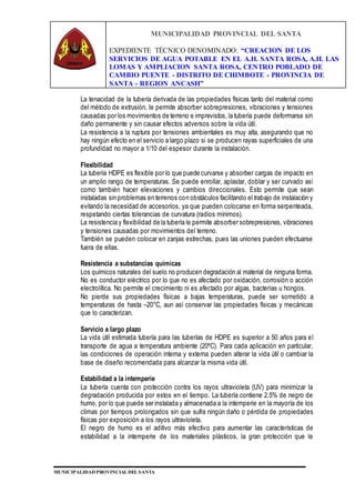 MUNICIPALIDAD PROVINCIAL DEL SANTA
EXPEDIENTE TÉCNICO DENOMINADO: “CREACION DE LOS
SERVICIOS DE AGUA POTABLE EN EL A.H. SANTA ROSA, A.H. LAS
LOMAS Y AMPLIACION SANTA ROSA, CENTRO POBLADO DE
CAMBIO PUENTE - DISTRITO DE CHIMBOTE - PROVINCIA DE
SANTA - REGION ANCASH”
MUNICIPALIDAD PROVINCIAL DEL SANTA
La tenacidad de la tubería derivada de las propiedades físicas tanto del material como
del método de extrusión, le permite absorber sobrepresiones, vibraciones y tensiones
causadas por los movimientos de terreno e imprevistos, la tubería puede deformarse sin
daño permanente y sin causar efectos adversos sobre la vida útil.
La resistencia a la ruptura por tensiones ambientales es muy alta, asegurando que no
hay ningún efecto en el servicio a largo plazo si se producen rayas superficiales de una
profundidad no mayor a 1/10 del espesor durante la instalación.
Flexibilidad
La tubería HDPE es flexible por lo que puede curvarse y absorber cargas de impacto en
un amplio rango de temperaturas. Se puede enrollar, aplastar, doblar y ser curvado así
como también hacer elevaciones y cambios direccionales. Esto permite que sean
instaladas sin problemas en terrenos con obstáculos facilitando el trabajo de instalación y
evitando la necesidad de accesorios, ya que pueden colocarse en forma serpenteada,
respetando ciertas tolerancias de curvatura (radios mínimos).
La resistencia y flexibilidad de la tubería le permite absorber sobrepresiones, vibraciones
y tensiones causadas por movimientos del terreno.
También se pueden colocar en zanjas estrechas, pues las uniones pueden efectuarse
fuera de ellas.
Resistencia a substancias químicas
Los químicos naturales del suelo no producen degradación al material de ninguna forma.
No es conductor eléctrico por lo que no es afectado por oxidación, corrosión o acción
electrolítica. No permite el crecimiento ni es afectado por algas, bacterias u hongos.
No pierde sus propiedades físicas a bajas temperaturas, puede ser sometido a
temperaturas de hasta –20°C, aun así conservar las propiedades físicas y mecánicas
que lo caracterizan.
Servicio a largo plazo
La vida útil estimada tubería para las tuberías de HDPE es superior a 50 años para el
transporte de agua a temperatura ambiente (20ºC). Para cada aplicación en particular,
las condiciones de operación interna y externa pueden alterar la vida útil o cambiar la
base de diseño recomendada para alcanzar la misma vida útil.
Estabilidad a la intemperie
La tubería cuenta con protección contra los rayos ultravioleta (UV) para minimizar la
degradación producida por estos en el tiempo. La tubería contiene 2.5% de negro de
humo, por lo que puede ser instalada y almacenada a la intemperie en la mayoría de los
climas por tiempos prolongados sin que sufra ningún daño o pérdida de propiedades
físicas por exposición a los rayos ultravioleta.
El negro de humo es el aditivo más efectivo para aumentar las características de
estabilidad a la intemperie de los materiales plásticos, la gran protección que le
 