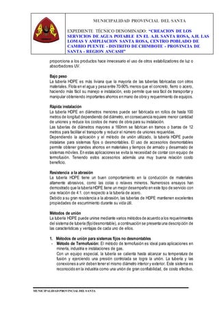 MUNICIPALIDAD PROVINCIAL DEL SANTA
EXPEDIENTE TÉCNICO DENOMINADO: “CREACION DE LOS
SERVICIOS DE AGUA POTABLE EN EL A.H. SANTA ROSA, A.H. LAS
LOMAS Y AMPLIACION SANTA ROSA, CENTRO POBLADO DE
CAMBIO PUENTE - DISTRITO DE CHIMBOTE - PROVINCIA DE
SANTA - REGION ANCASH”
MUNICIPALIDAD PROVINCIAL DEL SANTA
proporciona a los productos hace innecesario el uso de otros estabilizadores de luz o
absorbedores UV.
Bajo peso
La tubería HDPE es más liviana que la mayoría de las tuberías fabricadas con otros
materiales. Flota en el agua y pesa entre 70-90% menos que el concreto, fierro o acero,
haciendo más fácil su manejo e instalación, esto permite que sea fácil de transportar y
manipular obteniendo importantes ahorros en mano de obra y requerimiento de equipos.
Rápida instalación
La tubería HDPE en diámetros menores puede ser fabricada en rollos de hasta 100
metros de longitud dependiendo del diámetro, en consecuencia requiere menor cantidad
de uniones y reduce los costos de mano de obra para su instalación.
Las tuberías de diámetros mayores a 160mm se fabrican en tramos o barras de 12
metros para facilitar el transporte y reducir el número de uniones requeridas.
Dependiendo la aplicación y el método de unión utilizado, la tubería HDPE puede
instalarse para sistemas fijos o desmontables. El uso de accesorios desmontables
permite obtener grandes ahorros en materiales y tiempos de armado y desarmado de
sistemas móviles. En estas aplicaciones se evita la necesidad de contar con equipo de
termofusión. Teniendo estos accesorios además una muy buena relación costo
beneficio.
Resistencia a la abrasión
La tubería HDPE tiene un buen comportamiento en la conducción de materiales
altamente abrasivos, como las colas o relaves mineros. Numerosos ensayos han
demostrado que la tubería HDPE tiene un mejor desempeño en este tipo de servicio con
una relación de 4:1. con respecto a la tubería de acero.
Debido a su gran resistencia a la abrasión, las tuberías de HDPE mantienen excelentes
propiedades de escurrimiento durante su vida útil.
Métodos de unión
La tubería HDPE puede unirse mediante varios métodos de acuerdo a los requerimientos
del sistema de tubería (fijo/desmontable), a continuación se presenta una descripción de
las características y ventajas de cada uno de ellos.
1. Métodos de unión para sistemas fijos no desmontables
- Método de Termofusión: El método de termofusión es ideal para aplicaciones en
minería, industria e instalaciones de gas.
Con un equipo especial, la tubería se calienta hasta alcanzar su temperatura de
fusión y ejerciendo una presión controlada se logra la unión. La tubería y las
conexiones a unir deben tener el mismo diámetro interior y exterior. Este sistema es
reconocido en la industria como una unión de gran confiabilidad, de costo efectivo,
 