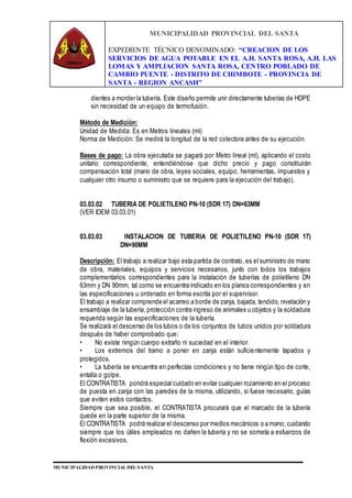 MUNICIPALIDAD PROVINCIAL DEL SANTA
EXPEDIENTE TÉCNICO DENOMINADO: “CREACION DE LOS
SERVICIOS DE AGUA POTABLE EN EL A.H. SANTA ROSA, A.H. LAS
LOMAS Y AMPLIACION SANTA ROSA, CENTRO POBLADO DE
CAMBIO PUENTE - DISTRITO DE CHIMBOTE - PROVINCIA DE
SANTA - REGION ANCASH”
MUNICIPALIDAD PROVINCIAL DEL SANTA
dientes a morder la tubería. Este diseño permite unir directamente tuberías de HDPE
sin necesidad de un equipo de termofusión.
Método de Medición:
Unidad de Medida: Es en Metros lineales (ml)
Norma de Medición: Se medirá la longitud de la red colectora antes de su ejecución.
Bases de pago: La obra ejecutada se pagará por Metro lineal (ml), aplicando el costo
unitario correspondiente, entendiéndose que dicho precio y pago constituirán
compensación total (mano de obra, leyes sociales, equipo, herramientas, impuestos y
cualquier otro insumo o suministro que se requiere para la ejecución del trabajo).
03.03.02 TUBERIA DE POLIETILENO PN-10 (SDR 17) DN=63MM
(VER IDEM 03.03.01)
03.03.03 INSTALACION DE TUBERIA DE POLIETILENO PN-10 (SDR 17)
DN=90MM
Descripción: El trabajo a realizar bajo esta partida de contrato, es el suministro de mano
de obra, materiales, equipos y servicios necesarios, junto con todos los trabajos
complementarios correspondientes para la instalación de tuberías de polietileno DN
63mm y DN 90mm, tal como se encuentra indicado en los planos correspondientes y en
las especificaciones u ordenado en forma escrita por el supervisor.
El trabajo a realizar comprende el acarreo a borde de zanja, bajada, tendido, nivelación y
ensamblaje de la tubería, protección contra ingreso de animales u objetos y la soldadura
requerida según las especificaciones de la tubería.
Se realizará el descenso de los tubos o de los conjuntos de tubos unidos por soldadura
después de haber comprobado que:
• No existe ningún cuerpo extraño ni suciedad en el interior.
• Los extremos del tramo a poner en zanja están suficientemente tapados y
protegidos.
• La tubería se encuentra en perfectas condiciones y no tiene ningún tipo de corte,
entalla o golpe.
El CONTRATISTA pondrá especial cuidado en evitar cualquier rozamiento en el proceso
de puesta en zanja con las paredes de la misma, utilizando, si fuese necesario, guías
que eviten estos contactos.
Siempre que sea posible, el CONTRATISTA procurará que el marcado de la tubería
quede en la parte superior de la misma.
El CONTRATISTA podrá realizar el descenso por medios mecánicos o a mano, cuidando
siempre que los útiles empleados no dañen la tubería y no se someta a esfuerzos de
flexión excesivos.
 