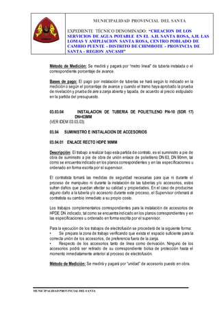 MUNICIPALIDAD PROVINCIAL DEL SANTA
EXPEDIENTE TÉCNICO DENOMINADO: “CREACION DE LOS
SERVICIOS DE AGUA POTABLE EN EL A.H. SANTA ROSA, A.H. LAS
LOMAS Y AMPLIACION SANTA ROSA, CENTRO POBLADO DE
CAMBIO PUENTE - DISTRITO DE CHIMBOTE - PROVINCIA DE
SANTA - REGION ANCASH”
MUNICIPALIDAD PROVINCIAL DEL SANTA
Método de Medición: Se medirá y pagará por “metro lineal” de tubería instalada o el
correspondiente porcentaje de avance.
Bases de pago: El pago por instalación de tuberías se hará según lo indicado en la
medición o según el porcentaje de avance y cuando el tramo haya aprobado la prueba
de nivelación y prueba de aire a zanja abierta y tapada, de acuerdo al precio estipulado
en la partida del presupuesto.
03.03.04 INSTALACION DE TUBERIA DE POLIETILENO PN-10 (SDR 17)
DN=63MM
(VER IDEM 03.03.03)
03.04 SUMINISTRO E INSTALACION DE ACCESORIOS
03.04.01 ENLACE RECTO HDPE 90MM
Descripción: El trabajo a realizar bajo esta partida de contrato, es el suministro a pie de
obra de suministro a pie de obra de unión enlace de polietileno DN 63, DN 90mm, tal
como se encuentra indicado en los planos correspondientes y en las especificaciones u
ordenado en forma escrita por el supervisor.
El contratista tomará las medidas de seguridad necesarias para que ni durante el
proceso de manipuleo ni durante la instalación de las tuberías y/o accesorios, estos
sufran daños que puedan afectar su calidad y propiedades. En el caso de producirse
alguno daño a la tubería y/o accesorio durante este proceso, el Supervisor ordenará al
contratista su cambio inmediato a su propio costo.
Los trabajos complementarios correspondientes para la instalación de accesorios de
HPDE DN indicado, tal como se encuentra indicado en los planos correspondientes y en
las especificaciones u ordenado en forma escrita por el supervisor.
Para la ejecución de los trabajos de electrofusión se procederá de la siguiente forma:
• Se prepara la zona de trabajo verificando que exista el espacio suficiente para la
correcta unión de los accesorios, de preferencia fuera de la zanja.
• Respecto de los accesorios tanto de línea como derivación. Ninguno de los
accesorios podrá ser retirado de su correspondiente bolsa de protección hasta el
momento inmediatamente anterior al proceso de electrofusión.
Método de Medición: Se medirá y pagará por “unidad” de accesorio puesto en obra.
 