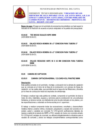 MUNICIPALIDAD PROVINCIAL DEL SANTA
EXPEDIENTE TÉCNICO DENOMINADO: “CREACION DE LOS
SERVICIOS DE AGUA POTABLE EN EL A.H. SANTA ROSA, A.H. LAS
LOMAS Y AMPLIACION SANTA ROSA, CENTRO POBLADO DE
CAMBIO PUENTE - DISTRITO DE CHIMBOTE - PROVINCIA DE
SANTA - REGION ANCASH”
MUNICIPALIDAD PROVINCIAL DEL SANTA
Bases de pago: El pago por el suministro de accesorios de polietileno se hará según lo
indicado en la medición de acuerdo al precio estipulado en la partida del presupuesto.
03.04.02 TEE BOCAS IGUALES HDPE 90MM
(VER IDEM 03.04.01)
03.04.03 ENLACE ROSCA HEMBRA 90 x 3" CONEXION PARA TUBERIA 3"
(VER IDEM 03.04.01)
03.04.04 ENLACE ROSCA HEMBRA 63 x 2" CONEXION PARA TUBERIA 2"
(VER IDEM 03.04.01)
03.04.05 ENLACE REDUCIDO HDPE 90 X 63 MM CONEXION PARA TUBERIA
90MM
(VER IDEM 03.04.01)
03.05 CAMARA DE CAPTACION
03.05.01 CAMARA CAPTACION-NORMAL E.D.CARG+VOL.P/MATRIZ 90MM
Descripción:
Esta partida consiste en el suministro, montaje y colocación de la cámara de captación
que se colocara en el inicio de la línea de la conducción o en uniones de líneas de
captación, en las partes altas, que permitirá reunir el agua de las filtraciones y llevarlos
por la línea de conducción hacia los depósitos de almacenaje.
El trabajo a realizar bajo esta partida de contrato, comprende el suministro de toda la
mano de obra, materiales, equipos y servicios para la construcción de una estructura
hidráulica, en terreno normal, con diámetro tal como ha sido indicado en los planos y en
las especificaciones u ordenado en forma escrita por el supervisor.
El trabajo a realizar comprende todas las excavaciones; encofrado y desencofrado
metálico interior y exterior; refine y nivelación; preparación y vaciado del concreto en el
solado; pared y canaleta con concreto f’c= 210 kg/cm2; perforaciones laterales de
ingreso y salida de la tubería de HDPE o PVC; vaciado de muros con concreto armado
f’c= 210 kg/cm2; anclajes de concreto; se utilizará obligatoriamente la vibradora para el
vaciado de concreto; y todos los trabajos complementarios correspondientes como
 