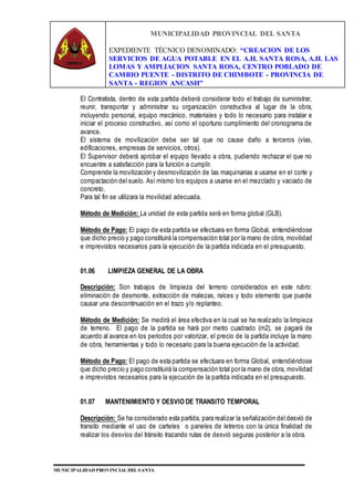 MUNICIPALIDAD PROVINCIAL DEL SANTA
EXPEDIENTE TÉCNICO DENOMINADO: “CREACION DE LOS
SERVICIOS DE AGUA POTABLE EN EL A.H. SANTA ROSA, A.H. LAS
LOMAS Y AMPLIACION SANTA ROSA, CENTRO POBLADO DE
CAMBIO PUENTE - DISTRITO DE CHIMBOTE - PROVINCIA DE
SANTA - REGION ANCASH”
MUNICIPALIDAD PROVINCIAL DEL SANTA
El Contratista, dentro de esta partida deberá considerar todo el trabajo de suministrar,
reunir, transportar y administrar su organización constructiva al lugar de la obra,
incluyendo personal, equipo mecánico, materiales y todo lo necesario para instalar e
iniciar el proceso constructivo, así como el oportuno cumplimiento del cronograma de
avance.
El sistema de movilización debe ser tal que no cause daño a terceros (vías,
edificaciones, empresas de servicios, otros).
El Supervisor deberá aprobar el equipo llevado a obra, pudiendo rechazar el que no
encuentre a satisfacción para la función a cumplir.
Comprende la movilización y desmovilización de las maquinarias a usarse en el corte y
compactación del suelo. Así mismo los equipos a usarse en el mezclado y vaciado de
concreto.
Para tal fin se utilizara la movilidad adecuada.
Método de Medición: La unidad de esta partida será en forma global (GLB).
Método de Pago: El pago de esta partida se efectuara en forma Global, entendiéndose
que dicho precio y pago constituirá la compensación total por la mano de obra, movilidad
e imprevistos necesarios para la ejecución de la partida indicada en el presupuesto.
01.06 LIMPIEZA GENERAL DE LA OBRA
Descripción: Son trabajos de limpieza del terreno considerados en este rubro:
eliminación de desmonte, extracción de malezas, raíces y todo elemento que puede
causar una descontinuación en el trazo y/o replanteo.
Método de Medición: Se medirá el área efectiva en la cual se ha realizado la limpieza
de terreno. El pago de la partida se hará por metro cuadrado (m2), se pagará de
acuerdo al avance en los periodos por valorizar, el precio de la partida incluye la mano
de obra, herramientas y todo lo necesario para la buena ejecución de la actividad.
Método de Pago: El pago de esta partida se efectuara en forma Global, entendiéndose
que dicho precio y pago constituirá la compensación total por la mano de obra, movilidad
e imprevistos necesarios para la ejecución de la partida indicada en el presupuesto.
01.07 MANTENIMIENTO Y DESVIO DE TRANSITO TEMPORAL
Descripción: Se ha considerado esta partida, para realizar la señalización del desvió de
transito mediante el uso de carteles o paneles de letreros con la única finalidad de
realizar los desvíos del tránsito trazando rutas de desvió seguras posterior a la obra.
 