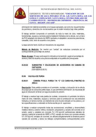MUNICIPALIDAD PROVINCIAL DEL SANTA
EXPEDIENTE TÉCNICO DENOMINADO: “CREACION DE LOS
SERVICIOS DE AGUA POTABLE EN EL A.H. SANTA ROSA, A.H. LAS
LOMAS Y AMPLIACION SANTA ROSA, CENTRO POBLADO DE
CAMBIO PUENTE - DISTRITO DE CHIMBOTE - PROVINCIA DE
SANTA - REGION ANCASH”
MUNICIPALIDAD PROVINCIAL DEL SANTA
eliminación de material excedente con el equipo apropiado, asícomo los requerimientos
de permisos y derechos de vía necesarios que no están incluidos bajo otras partidas.
El trabajo también comprende el suministro de toda la mano de obra, materiales,
herramientas, equipos y servicios para la instalación hidráulica de la válvula, con un tubo
de PVC adaptado a la tubería de HDPE mediante un adaptador, accesorios para rebose,
canastilla, codo, todo de acuerdo a los planos.
La tapa será de hierro dúctil con mecanismo de seguridad.
Método de Medición: Se medirá por “unidad” de estructura construida por el
correspondiente porcentaje de avance.
Bases de pago: El pago será según lo indicado en la medición según el porcentaje de
avance y hará de acuerdo a los precios estipulado en la partida del presupuesto
03.05.02 SUMINISTRO Y COLOCACION DE ACCESORIOS EN CAMARA DE
CAPTACION
(VER IDEM 03.05.01)
03.06 VALVULA DE PURGA
03.06.01 CAMARA P/VALV. PURGA T-N “C” E.D CARG+VOL.P/MATRIZ 63-
200mm
Descripción: Esta partida consiste en el suministro, montaje y colocación de la válvula
de purga que se coloca las partes bajas, lo que permitirá la eliminación de impurezas del
agua en disolución al llenar con agua la prueba de presión.
El trabajo a realizar bajo esta partida de contrato, comprende el suministro de toda la
mano de obra, materiales, equipos y servicios para la construcción de una estructura
hidráulica, en terreno normal, con diámetro tal como ha sido indicado en los planos y en
las especificaciones u ordenado en forma escrita por el supervisor.
El trabajo a realizar comprende todas las excavaciones; encofrado y desencofrado
metálico interior y exterior; refine y nivelación; preparación y vaciado del concreto en el
solado; pared y canaleta con concreto f’c= 210 kg/cm2; perforaciones laterales de
ingreso y salida de la tubería de HDPE o PVC; vaciado de muros con concreto armado
f’c= 210 kg/cm2; anclajes de concreto; se utilizará obligatoriamente la vibradora para el
vaciado de concreto; y todos los trabajos complementarios correspondientes como
 