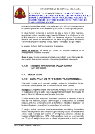 MUNICIPALIDAD PROVINCIAL DEL SANTA
EXPEDIENTE TÉCNICO DENOMINADO: “CREACION DE LOS
SERVICIOS DE AGUA POTABLE EN EL A.H. SANTA ROSA, A.H. LAS
LOMAS Y AMPLIACION SANTA ROSA, CENTRO POBLADO DE
CAMBIO PUENTE - DISTRITO DE CHIMBOTE - PROVINCIA DE
SANTA - REGION ANCASH”
MUNICIPALIDAD PROVINCIAL DEL SANTA
eliminación de material excedente con el equipo apropiado, asícomo los requerimientos
de permisos y derechos de vía necesarios que no están incluidos bajo otras partidas.
El trabajo también comprende el suministro de toda la mano de obra, materiales,
herramientas, equipos y servicios para la instalación hidráulica de la válvula, con un tubo
de PVC adaptado a la tubería de HDPE. Las Válvulas de purga tipo Compuerta son
utilizadas para eliminar los sedimentos en las líneas de agua potable, funcionando
básicamente en posición abierta o cerrada. Podrán ser bridado o del tipo embone.
La tapa será de hierro dúctil con mecanismo de seguridad.
Método de Medición: Se medirá por “unidad” de estructura construida por el
correspondiente porcentaje de avance.
Bases de pago: El pago será según lo indicado en la medición según el porcentaje de
avance y hará de acuerdo a los precios estipulado en la partida del presupuesto
03.06.02 SUMINISTRO Y COLOCACION DE VALVULA DE PURGA
(VER IDEM 03.06.01)
03.07 VALVULA DE AIRE
03.07.01 CAMARA P/VALV. AIRE T-N “C” E.D CARG+VOL.P/MATRIZ 63-200mm
Esta partida consiste en el suministro, montaje y colocación de la válvula de aire,
desarrollada primordialmente para la eliminación de aire en las cañerías.
Descripción: Esta partida consiste en el suministro, montaje y colocación de la válvula
de purga que se coloca las partes bajas, lo que permitirá la eliminación de impurezas del
agua en disolución al llenar con agua la prueba de presión.
El trabajo a realizar bajo esta partida de contrato, comprende el suministro de toda la
mano de obra, materiales, equipos y servicios para la construcción de una estructura
hidráulica, en terreno normal, con diámetro tal como ha sido indicado en los planos y en
las especificaciones u ordenado en forma escrita por el supervisor.
El trabajo a realizar comprende todas las excavaciones; encofrado y desencofrado
metálico interior y exterior; refine y nivelación; preparación y vaciado del concreto en el
solado; pared y canaleta con concreto f’c= 210 kg/cm2; perforaciones laterales de
ingreso y salida de la tubería de HDPE o PVC; vaciado de muros con concreto armado
f’c= 210 kg/cm2; anclajes de concreto; se utilizará obligatoriamente la vibradora para el
 