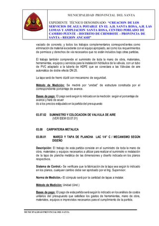 MUNICIPALIDAD PROVINCIAL DEL SANTA
EXPEDIENTE TÉCNICO DENOMINADO: “CREACION DE LOS
SERVICIOS DE AGUA POTABLE EN EL A.H. SANTA ROSA, A.H. LAS
LOMAS Y AMPLIACION SANTA ROSA, CENTRO POBLADO DE
CAMBIO PUENTE - DISTRITO DE CHIMBOTE - PROVINCIA DE
SANTA - REGION ANCASH”
MUNICIPALIDAD PROVINCIAL DEL SANTA
vaciado de concreto; y todos los trabajos complementarios correspondientes como
eliminación de material excedente con el equipo apropiado, asícomo los requerimientos
de permisos y derechos de vía necesarios que no están incluidos bajo otras partidas.
El trabajo también comprende el suministro de toda la mano de obra, materiales,
herramientas, equipos y servicios para la instalación hidráulica de la válvula, con un tubo
de PVC adaptado a la tubería de HDPE que se conectara a las Válvulas de aire
automática de doble efecto DN 25.
La tapa será de hierro dúctil con mecanismo de seguridad.
Método de Medición: Se medirá por “unidad” de estructura construida por el
correspondiente porcentaje de avance.
Bases de pago: El pago será según lo indicado en la medición según el porcentaje de
avance y hará de acuer
do a los precios estipulado en la partida del presupuesto
03.07.02 SUMINISTRO Y COLOCACION DE VALVULA DE AIRE
(VER IDEM 03.07.01)
03.08 CARPINTERIA METALICA
03.08.01 MARCO Y TAPA DE PLANCHA LAC 1/4” C / MECANISMO SEGÚN
DISEÑO
Descripción: El trabajo de esta partida consiste en el suministro de toda la mano de
obra, materiales y equipos necesarios a utilizar para realizar el suministro e instalación
de la tapa de plancha metálica de las dimensiones y diseño indicada en los planos
respectivos.
Sistema de Control.- Se verificara que la fabricación de la tapa sea según lo indicado
en los planos, cualquier cambio debe ser aprobado por el Ing. Supervisor.
Norma de Medición.- El cómputo será por la cantidad de tapas a instalar.
Método de Medición: Unidad (Und.)
Bases de pago: El pago de esta partida será según lo indicado en los análisis de costos
unitarios del presupuesto que satisface los gastos de herramientas, mano de obra,
materiales, equipos e imprevistos necesarios para el cumplimiento de la partida.
 