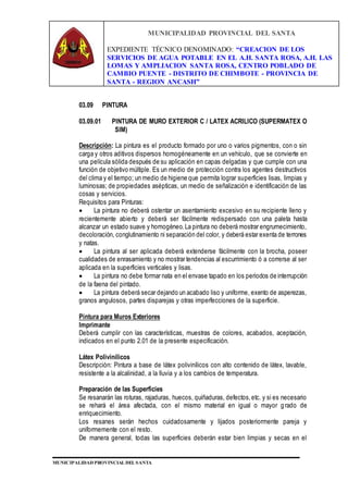 MUNICIPALIDAD PROVINCIAL DEL SANTA
EXPEDIENTE TÉCNICO DENOMINADO: “CREACION DE LOS
SERVICIOS DE AGUA POTABLE EN EL A.H. SANTA ROSA, A.H. LAS
LOMAS Y AMPLIACION SANTA ROSA, CENTRO POBLADO DE
CAMBIO PUENTE - DISTRITO DE CHIMBOTE - PROVINCIA DE
SANTA - REGION ANCASH”
MUNICIPALIDAD PROVINCIAL DEL SANTA
03.09 PINTURA
03.09.01 PINTURA DE MURO EXTERIOR C / LATEX ACRILICO (SUPERMATEX O
SIM)
Descripción: La pintura es el producto formado por uno o varios pigmentos, con o sin
carga y otros aditivos dispersos homogéneamente en un vehículo, que se convierte en
una película sólida después de su aplicación en capas delgadas y que cumple con una
función de objetivo múltiple. Es un medio de protección contra los agentes destructivos
del clima y el tiempo; un medio de higiene que permita lograr superficies lisas, limpias y
luminosas; de propiedades asépticas, un medio de señalización e identificación de las
cosas y servicios.
Requisitos para Pinturas:
 La pintura no deberá ostentar un asentamiento excesivo en su recipiente lleno y
recientemente abierto y deberá ser fácilmente redispersado con una paleta hasta
alcanzar un estado suave y homogéneo.La pintura no deberá mostrar engrumecimiento,
decoloración, conglutinamiento ni separación del color, y deberá estar exenta de terrones
y natas.
 La pintura al ser aplicada deberá extenderse fácilmente con la brocha, poseer
cualidades de enrasamiento y no mostrar tendencias al escurrimiento ó a correrse al ser
aplicada en la superficies verticales y lisas.
 La pintura no debe formar nata en el envase tapado en los periodos de interrupción
de la faena del pintado.
 La pintura deberá secar dejando un acabado liso y uniforme, exento de asperezas,
granos angulosos, partes disparejas y otras imperfecciones de la superficie.
Pintura para Muros Exteriores
Imprimante
Deberá cumplir con las características, muestras de colores, acabados, aceptación,
indicados en el punto 2.01 de la presente especificación.
Látex Polivinílicos
Descripción: Pintura a base de látex polivinílicos con alto contenido de látex, lavable,
resistente a la alcalinidad, a la lluvia y a los cambios de temperatura.
Preparación de las Superficies
Se resanarán las roturas, rajaduras, huecos, quiñaduras, defectos,etc. y si es necesario
se rehará el área afectada, con el mismo material en igual o mayor grado de
enriquecimiento.
Los resanes serán hechos cuidadosamente y lijados posteriormente pareja y
uniformemente con el resto.
De manera general, todas las superficies deberán estar bien limpias y secas en el
 