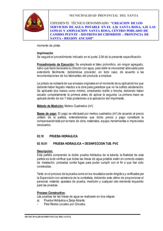 MUNICIPALIDAD PROVINCIAL DEL SANTA
EXPEDIENTE TÉCNICO DENOMINADO: “CREACION DE LOS
SERVICIOS DE AGUA POTABLE EN EL A.H. SANTA ROSA, A.H. LAS
LOMAS Y AMPLIACION SANTA ROSA, CENTRO POBLADO DE
CAMBIO PUENTE - DISTRITO DE CHIMBOTE - PROVINCIA DE
SANTA - REGION ANCASH”
MUNICIPALIDAD PROVINCIAL DEL SANTA
momento de pintar.
Imprimación
Se seguirá el procedimiento indicado en el punto 2.04 de la presente especificación.
Procedimiento de Ejecución: Se empleará el látex polivinílico, sin ningún agregado,
salvo que fuera necesaria su dilución con agua, para darle la viscosidad adecuada para
extenderlo fácilmente, debiéndose proceder, en todo caso, de acuerdo a las
recomendaciones de los fabricantes del producto a emplear.
La pintura se extraerá de sus envases originales en el momento de su aplicación los que
deberán haber llegado intactos a la obra para garantizar que no ha sufrido adulteración.
Se aplicarán dos manos como mínimo, empleando rodillo o brocha, debiendo haber
secado completamente la primera antes de aplicar la segunda. La primera mano se
aplicará dentro de los 7 días posteriores a la aplicación del imprimante.
Método de Medición: Metros Cuadrados (m2)
Bases de pago: El pago se efectuará por metros cuadrados (m2) de acuerdo al precio
unitario de la partida, entendiéndose que dicho precio y pago constituirá la
compensación total por la mano de obra, materiales, equipo, herramientas e imprevistos
necesarios.
03.10 PRUEBA HIDRAULICA
03.10.01 PRUEBA HIDRAULICA + DESINFECCION TUB. PVC
Descripción:
Esta partida comprende la doble prueba hidráulica de la tubería, la finalidad de esta
partida es la de verificar que todas las líneas de agua potable estén en correcto estado
de instalación, probadas contra fugas para poder cumplir con el fin a que han sido
construidas.
Tanto en el proceso de la prueba como en los resultados serán dirigidos y verificados por
la Supervisión con asistencia de la contratista, debiendo este ultimo de proporcionar el
personal, material, aparatos de prueba, medición y cualquier otro elemento requerido
para las pruebas.
Proceso Constructivo:
Las pruebas de las líneas de agua se realizaran en dos etapas:
a) Prueba Hidráulica a Zanja Abierta:
- Para Redes Locales por Circuitos.
 