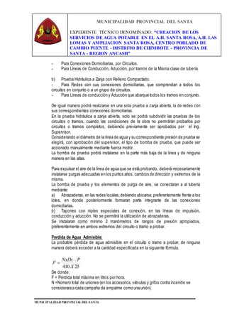MUNICIPALIDAD PROVINCIAL DEL SANTA
EXPEDIENTE TÉCNICO DENOMINADO: “CREACION DE LOS
SERVICIOS DE AGUA POTABLE EN EL A.H. SANTA ROSA, A.H. LAS
LOMAS Y AMPLIACION SANTA ROSA, CENTRO POBLADO DE
CAMBIO PUENTE - DISTRITO DE CHIMBOTE - PROVINCIA DE
SANTA - REGION ANCASH”
MUNICIPALIDAD PROVINCIAL DEL SANTA
- Para Conexiones Domiciliarias, por Circuitos.
- Para Líneas de Conducción, Aducción, por tramos de la Misma clase de tubería.
b) Prueba Hidráulica a Zanja con Relleno Compactado.
- Para Redes con sus conexiones domiciliarias, que comprendan a todos los
circuitos en conjunto o a un grupo de circuitos.
- Para Líneas de conducción y Aducción que abarque todos los tramos en conjunto.
De igual manera podrá realizarse en una sola prueba a zanja abierta, la de redes con
sus correspondientes conexiones domiciliarias.
En la prueba hidráulica a zanja abierta, solo se podrá subdividir las pruebas de los
circuitos o tramos, cuando las condiciones de la obra no permitirán probarlos por
circuitos o tramos completos, debiendo previamente ser aprobados por el Ing.
Supervisor.
Considerando el diámetro de la línea de agua y su correspondiente presión de prueba se
elegirá, con aprobación del supervisor, el tipo de bomba de prueba, que puede ser
accionado manualmente mediante fuerza motriz.
La bomba de prueba podrá instalarse en la parte más baja de la línea y de ninguna
manera en las altas.
Para expulsar el aire de la línea de agua que se está probando, deberá necesariamente
instalarse purgas adecuadas en los puntos altos, cambios de dirección y extremos de la
misma.
La bomba de prueba y los elementos de purga de aire, se conectaran a al tubería
mediante:
a) Abrazaderas, en las redes locales,debiendo ubicarse, preferentemente frente a los
lotes, en donde posteriormente formaran parte integrante de las conexiones
domiciliarias.
b) Tapones con niples especiales de conexión, en las líneas de impulsión,
conducción y aducción. No se permitirá la utilización de abrazaderas.
Se instalaran como mínimo 2 manómetros de rangos de presión apropiados,
preferentemente en ambos extremos del circuito o tramo a probar.
Perdida de Agua Admisible:
La probable pérdida de agua admisible en el circuito o tramo a probar, de ninguna
manera deberá exceder a la cantidad especificada en la siguiente fórmula.
25410 X
PNxDx
F 
De donde:
F = Pérdida total máxima en litros por hora.
N =Número total de uniones (en los accesorios, válvulas y grifos contra incendio se
considerara a cada campaña de empalme como una unión)
 