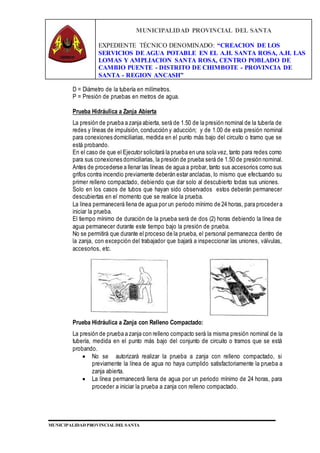 MUNICIPALIDAD PROVINCIAL DEL SANTA
EXPEDIENTE TÉCNICO DENOMINADO: “CREACION DE LOS
SERVICIOS DE AGUA POTABLE EN EL A.H. SANTA ROSA, A.H. LAS
LOMAS Y AMPLIACION SANTA ROSA, CENTRO POBLADO DE
CAMBIO PUENTE - DISTRITO DE CHIMBOTE - PROVINCIA DE
SANTA - REGION ANCASH”
MUNICIPALIDAD PROVINCIAL DEL SANTA
D = Diámetro de la tubería en milímetros.
P = Presión de pruebas en metros de agua.
Prueba Hidráulica a Zanja Abierta
La presión de prueba a zanja abierta, será de 1.50 de la presión nominal de la tubería de
redes y líneas de impulsión, conducción y aducción; y de 1.00 de esta presión nominal
para conexiones domiciliarias, medida en el punto más bajo del circuito o tramo que se
está probando.
En el caso de que el Ejecutor solicitará la prueba en una sola vez, tanto para redes como
para sus conexiones domiciliarias, la presión de prueba será de 1.50 de presión nominal.
Antes de procederse a llenar las líneas de agua a probar, tanto sus accesorios como sus
grifos contra incendio previamente deberán estar ancladas, lo mismo que efectuando su
primer relleno compactado, debiendo que dar solo al descubierto todas sus uniones.
Solo en los casos de tubos que hayan sido observados estos deberán permanecer
descubiertas en el momento que se realice la prueba.
La línea permanecerá llena de agua por un periodo mínimo de 24 horas, para proceder a
iniciar la prueba.
El tiempo mínimo de duración de la prueba será de dos (2) horas debiendo la línea de
agua permanecer durante este tiempo bajo la presión de prueba.
No se permitirá que durante el proceso de la prueba, el personal permanezca dentro de
la zanja, con excepción del trabajador que bajará a inspeccionar las uniones, válvulas,
accesorios, etc.
Prueba Hidráulica a Zanja con Relleno Compactado:
La presión de prueba a zanja con relleno compacto será la misma presión nominal de la
tubería, medida en el punto más bajo del conjunto de circuito o tramos que se está
probando.
 No se autorizará realizar la prueba a zanja con relleno compactado, si
previamente la línea de agua no haya cumplido satisfactoriamente la prueba a
zanja abierta.
 La línea permanecerá llena de agua por un periodo mínimo de 24 horas, para
proceder a iniciar la prueba a zanja con relleno compactado.
 