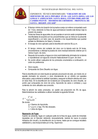 MUNICIPALIDAD PROVINCIAL DEL SANTA
EXPEDIENTE TÉCNICO DENOMINADO: “CREACION DE LOS
SERVICIOS DE AGUA POTABLE EN EL A.H. SANTA ROSA, A.H. LAS
LOMAS Y AMPLIACION SANTA ROSA, CENTRO POBLADO DE
CAMBIO PUENTE - DISTRITO DE CHIMBOTE - PROVINCIA DE
SANTA - REGION ANCASH”
MUNICIPALIDAD PROVINCIAL DEL SANTA
 El tiempo mínimo de duración de la prueba a zanja con relleno compactado será
de 1 hora, debiendo la línea de agua permanecer durante este tiempo bajo la
presión de prueba.
 Todas las líneas de agua antes de ser puestas en servicio serán completamente
desinfectadas de acuerdo con los procedimientos que se indica en la presente
especificación y en todo caso de acuerdo a los requerimientos que puedan
señalar los Ministerios de Salud y Vivienda.
 El dosaje de cloro aplicado para la desinfección será de 50 p.p.m.
 El tiempo mínimo del contacto del cloro con la tubería será de 24 horas,
procediéndose a efectuar la prueba de cloro residual debiendo obtener por lo
menos 5 ppm. de cloro.
 Después de la prueba, el agua con cloro será totalmente eliminada de la tubería
e inyectándose con agua de consumo hasta alcanzar 0.2 ppm. de cloro.
 Se podrá utilizar cualquiera de los productos enumerados a continuación, en
orden de preferencia:
 Cloro Líquido.
 Compuesto de Cloro Disuelto con Agua.
Para la desinfección con cloro líquido se aplicara una solución de este, por medio de un
aparato clorinador de solución, o cloro directamente de un cilindro con aparatos
adecuados, para controlar la cantidad inyectada y asegurar la difusión efectiva del cloro
en toda línea. En la desinfección de la tubería por compuestos de cloro disuelto, se
podrá usar compuestos de cloro tal como, hipoclorito de calcio o similares y cuyo
contenido de cloro utilizable sea conocido.
Para la adición de estos productos, se usarán una proporción de 5% de agua.
Determinándose las cantidades a utilizar mediante la siguiente fórmula:

10%
'
Clox
xLC
g
De donde:
g = Gramos de hipoclorito.
C = p.p.m. o mgs. Por litro deseado.
L = Litros de Agua.
Reparación de Fugas
Cuando se presente, fugas en cualquier parte de la línea de agua, serán de inmediato
reparadas por el Ejecutor debiendo necesariamente, realizar de nuevo la prueba
hidráulica del circuito y la desinfección de la misma, hasta que se consigue resultado
satisfactorio y sea recepcionada por el Ing. Supervisor.
 