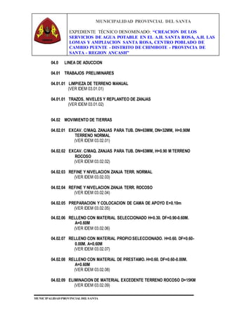 MUNICIPALIDAD PROVINCIAL DEL SANTA
EXPEDIENTE TÉCNICO DENOMINADO: “CREACION DE LOS
SERVICIOS DE AGUA POTABLE EN EL A.H. SANTA ROSA, A.H. LAS
LOMAS Y AMPLIACION SANTA ROSA, CENTRO POBLADO DE
CAMBIO PUENTE - DISTRITO DE CHIMBOTE - PROVINCIA DE
SANTA - REGION ANCASH”
MUNICIPALIDAD PROVINCIAL DEL SANTA
04.0 LINEA DE ADUCCION
04.01 TRABAJOS PRELIMINARES
04.01.01 LIMPIEZA DE TERRENO MANUAL
(VER IDEM 03.01.01)
04.01.01 TRAZOS, NIVELES Y REPLANTEO DE ZANJAS
(VER IDEM 03.01.02)
04.02 MOVIMIENTO DE TIERRAS
04.02.01 EXCAV. C/MAQ. ZANJAS PARA TUB. DN=63MM, DN=32MM, H=0.90M
TERRENO NORMAL
(VER IDEM 03.02.01)
04.02.02 EXCAV. C/MAQ. ZANJAS PARA TUB. DN=63MM, H=0.90 M TERRENO
ROCOSO
(VER IDEM 03.02.02)
04.02.03 REFINE Y NIVELACION ZANJA TERR. NORMAL
(VER IDEM 03.02.03)
04.02.04 REFINE Y NIVELACION ZANJA TERR. ROCOSO
(VER IDEM 03.02.04)
04.02.05 PREPARACION Y COLOCACION DE CAMA DE APOYO E=0.10m
(VER IDEM 03.02.05)
04.02.06 RELLENO CON MATERIAL SELECCIONADO H=0.30. DF=0.90-0.60M.
A=0.60M
(VER IDEM 03.02.06)
04.02.07 RELLENO CON MATERIAL PROPIO SELECCIONADO. H=0.60. DF=0.60-
0.00M. A=0.60M
(VER IDEM 03.02.07)
04.02.08 RELLENO CON MATERIAL DE PRESTAMO. H=0.60. DF=0.60-0.00M.
A=0.60M
(VER IDEM 03.02.08)
04.02.09 ELIMINACION DE MATERIAL EXCEDENTE TERRENO ROCOSO D=15KM
(VER IDEM 03.02.09)
 