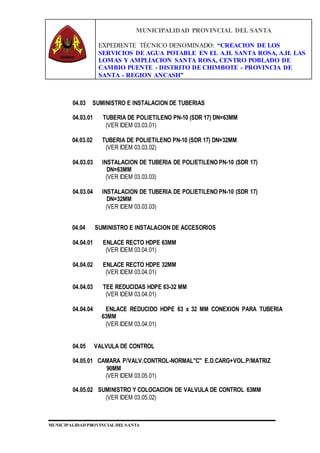 MUNICIPALIDAD PROVINCIAL DEL SANTA
EXPEDIENTE TÉCNICO DENOMINADO: “CREACION DE LOS
SERVICIOS DE AGUA POTABLE EN EL A.H. SANTA ROSA, A.H. LAS
LOMAS Y AMPLIACION SANTA ROSA, CENTRO POBLADO DE
CAMBIO PUENTE - DISTRITO DE CHIMBOTE - PROVINCIA DE
SANTA - REGION ANCASH”
MUNICIPALIDAD PROVINCIAL DEL SANTA
04.03 SUMINISTRO E INSTALACION DE TUBERIAS
04.03.01 TUBERIA DE POLIETILENO PN-10 (SDR 17) DN=63MM
(VER IDEM 03.03.01)
04.03.02 TUBERIA DE POLIETILENO PN-10 (SDR 17) DN=32MM
(VER IDEM 03.03.02)
04.03.03 INSTALACION DE TUBERIA DE POLIETILENO PN-10 (SDR 17)
DN=63MM
(VER IDEM 03.03.03)
04.03.04 INSTALACION DE TUBERIA DE POLIETILENO PN-10 (SDR 17)
DN=32MM
(VER IDEM 03.03.03)
04.04 SUMINISTRO E INSTALACION DE ACCESORIOS
04.04.01 ENLACE RECTO HDPE 63MM
(VER IDEM 03.04.01)
04.04.02 ENLACE RECTO HDPE 32MM
(VER IDEM 03.04.01)
04.04.03 TEE REDUCIDAS HDPE 63-32 MM
(VER IDEM 03.04.01)
04.04.04 ENLACE REDUCIDO HDPE 63 x 32 MM CONEXION PARA TUBERIA
63MM
(VER IDEM 03.04.01)
04.05 VALVULA DE CONTROL
04.05.01 CAMARA P/VALV.CONTROL-NORMAL"C" E.D.CARG+VOL.P/MATRIZ
90MM
(VER IDEM 03.05.01)
04.05.02 SUMINISTRO Y COLOCACION DE VALVULA DE CONTROL 63MM
(VER IDEM 03.05.02)
 