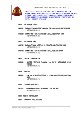 MUNICIPALIDAD PROVINCIAL DEL SANTA
EXPEDIENTE TÉCNICO DENOMINADO: “CREACION DE LOS
SERVICIOS DE AGUA POTABLE EN EL A.H. SANTA ROSA, A.H. LAS
LOMAS Y AMPLIACION SANTA ROSA, CENTRO POBLADO DE
CAMBIO PUENTE - DISTRITO DE CHIMBOTE - PROVINCIA DE
SANTA - REGION ANCASH”
MUNICIPALIDAD PROVINCIAL DEL SANTA
04.06 VALVULA DE PURGA
04.06.01 CAMARA P/VALV.PURGA T-NORMAL E.D.CARG+VOL.P/MATRIZ 63MM
(VER IDEM 03.06.01)
04.06.02 SUMINISTRO Y COLOCACION DE VALVULA DE PURGA 63MM
(VER IDEM 03.06.02)
04.07 VALVULA DE AIRE
04.07.01 CAMARA P/VALV. AIRE T-N “C” E.D CARG+VOL.P/MATRIZ 63MM
(VER IDEM 03.07.01)
04.07.02 SUMINISTRO Y COLOCACION DE VALVULA DE AIRE 63MM
(VER IDEM 03.07.02)
04.08 CARPINTERIA METALICA
04.08.01 MARCO Y TAPA DE PLANCHA LAC 1/4” C / MECANISMO SEGÚN
DISEÑO
(VER IDEM 03.08.01)
04.09 PINTURA
04.09.01 PINTURA DE MURO EXTERIOR C / LATEX ACRILICO (SUPERMATEX O
SIM)
(VER IDEM 03.09.01)
04.10 PRUEBA HIDRAULICA
04.10.01 PRUEBA HIDRAULICA + DESINFECCION TUB. PVC
(VER IDEM 03.10.01)
05.00 RED DE DISTRIBUCION
05.01 TRABAJOS PRELIMINARES
 