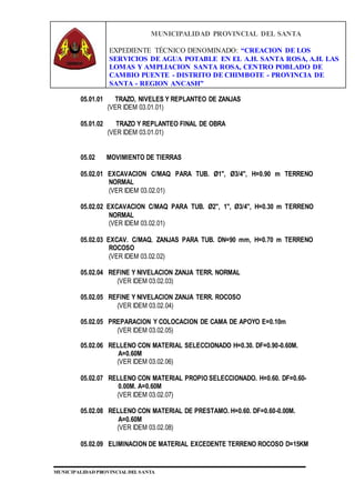 MUNICIPALIDAD PROVINCIAL DEL SANTA
EXPEDIENTE TÉCNICO DENOMINADO: “CREACION DE LOS
SERVICIOS DE AGUA POTABLE EN EL A.H. SANTA ROSA, A.H. LAS
LOMAS Y AMPLIACION SANTA ROSA, CENTRO POBLADO DE
CAMBIO PUENTE - DISTRITO DE CHIMBOTE - PROVINCIA DE
SANTA - REGION ANCASH”
MUNICIPALIDAD PROVINCIAL DEL SANTA
05.01.01 TRAZO, NIVELES Y REPLANTEO DE ZANJAS
(VER IDEM 03.01.01)
05.01.02 TRAZO Y REPLANTEO FINAL DE OBRA
(VER IDEM 03.01.01)
05.02 MOVIMIENTO DE TIERRAS
05.02.01 EXCAVACION C/MAQ PARA TUB. Ø1", Ø3/4", H=0.90 m TERRENO
NORMAL
(VER IDEM 03.02.01)
05.02.02 EXCAVACION C/MAQ PARA TUB. Ø2", 1", Ø3/4", H=0.30 m TERRENO
NORMAL
(VER IDEM 03.02.01)
05.02.03 EXCAV. C/MAQ. ZANJAS PARA TUB. DN=90 mm, H=0.70 m TERRENO
ROCOSO
(VER IDEM 03.02.02)
05.02.04 REFINE Y NIVELACION ZANJA TERR. NORMAL
(VER IDEM 03.02.03)
05.02.05 REFINE Y NIVELACION ZANJA TERR. ROCOSO
(VER IDEM 03.02.04)
05.02.05 PREPARACION Y COLOCACION DE CAMA DE APOYO E=0.10m
(VER IDEM 03.02.05)
05.02.06 RELLENO CON MATERIAL SELECCIONADO H=0.30. DF=0.90-0.60M.
A=0.60M
(VER IDEM 03.02.06)
05.02.07 RELLENO CON MATERIAL PROPIO SELECCIONADO. H=0.60. DF=0.60-
0.00M. A=0.60M
(VER IDEM 03.02.07)
05.02.08 RELLENO CON MATERIAL DE PRESTAMO. H=0.60. DF=0.60-0.00M.
A=0.60M
(VER IDEM 03.02.08)
05.02.09 ELIMINACION DE MATERIAL EXCEDENTE TERRENO ROCOSO D=15KM
 