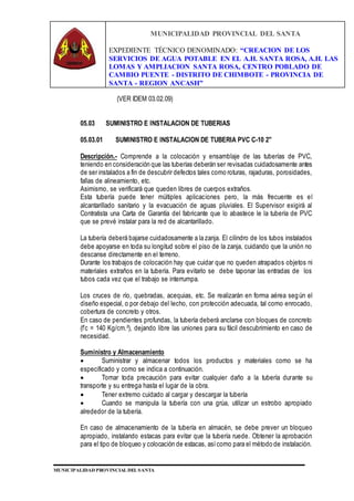 MUNICIPALIDAD PROVINCIAL DEL SANTA
EXPEDIENTE TÉCNICO DENOMINADO: “CREACION DE LOS
SERVICIOS DE AGUA POTABLE EN EL A.H. SANTA ROSA, A.H. LAS
LOMAS Y AMPLIACION SANTA ROSA, CENTRO POBLADO DE
CAMBIO PUENTE - DISTRITO DE CHIMBOTE - PROVINCIA DE
SANTA - REGION ANCASH”
MUNICIPALIDAD PROVINCIAL DEL SANTA
(VER IDEM 03.02.09)
05.03 SUMINISTRO E INSTALACION DE TUBERIAS
05.03.01 SUMINISTRO E INSTALACION DE TUBERIA PVC C-10 2"
Descripción.- Comprende a la colocación y ensamblaje de las tuberías de PVC,
teniendo en consideración que las tuberías deberán ser revisadas cuidadosamente antes
de ser instalados a fin de descubrir defectos tales como roturas, rajaduras, porosidades,
fallas de alineamiento, etc.
Asimismo, se verificará que queden libres de cuerpos extraños.
Esta tubería puede tener múltiples aplicaciones pero, la más frecuente es el
alcantarillado sanitario y la evacuación de aguas pluviales. El Supervisor exigirá al
Contratista una Carta de Garantía del fabricante que lo abastece le la tubería de PVC
que se prevé instalar para la red de alcantarillado.
La tubería deberá bajarse cuidadosamente a la zanja. El cilindro de los tubos instalados
debe apoyarse en toda su longitud sobre el piso de la zanja, cuidando que la unión no
descanse directamente en el terreno.
Durante los trabajos de colocación hay que cuidar que no queden atrapados objetos ni
materiales extraños en la tubería. Para evitarlo se debe taponar las entradas de los
tubos cada vez que el trabajo se interrumpa.
Los cruces de río, quebradas, acequias, etc. Se realizarán en forma aérea según el
diseño especial, o por debajo del lecho, con protección adecuada, tal como enrocado,
cobertura de concreto y otros.
En caso de pendientes profundas, la tubería deberá anclarse con bloques de concreto
(f’c = 140 Kg/cm.²), dejando libre las uniones para su fácil descubrimiento en caso de
necesidad.
Suministro y Almacenamiento
 Suministrar y almacenar todos los productos y materiales como se ha
especificado y como se indica a continuación.
 Tomar toda precaución para evitar cualquier daño a la tubería durante su
transporte y su entrega hasta el lugar de la obra.
 Tener extremo cuidado al cargar y descargar la tubería
 Cuando se manipula la tubería con una grúa, utilizar un estrobo apropiado
alrededor de la tubería.
En caso de almacenamiento de la tubería en almacén, se debe prever un bloqueo
apropiado, instalando estacas para evitar que la tubería ruede. Obtener la aprobación
para el tipo de bloqueo y colocación de estacas, asícomo para el método de instalación.
 