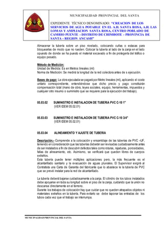 MUNICIPALIDAD PROVINCIAL DEL SANTA
EXPEDIENTE TÉCNICO DENOMINADO: “CREACION DE LOS
SERVICIOS DE AGUA POTABLE EN EL A.H. SANTA ROSA, A.H. LAS
LOMAS Y AMPLIACION SANTA ROSA, CENTRO POBLADO DE
CAMBIO PUENTE - DISTRITO DE CHIMBOTE - PROVINCIA DE
SANTA - REGION ANCASH”
MUNICIPALIDAD PROVINCIAL DEL SANTA
Almacenar la tubería sobre un piso nivelado, colocando cuñas o estacas para
bloquearlas de modo que no rueden. Colocar la tubería al lado de la zanja en el lado
opuesto de donde se ha puesto el material excavado a fin de protegerla del tráfico o
equipo pesado.
Método de Medición:
Unidad de Medida: Es en Metros lineales (ml)
Norma de Medición: Se medirá la longitud de la red colectora antes de s ejecución.
Bases de pago: La obra ejecutada se pagará por Metro lineales (ml), aplicando el costo
unitario correspondiente, entendiéndose que dicho precio y pago constituirán
compensación total (mano de obra, leyes sociales, equipo, herramientas, impuestos y
cualquier otro insumo o suministro que se requiere para la ejecución del trabajo).
05.03.02 SUMINISTRO E INSTALACION DE TUBERIA PVC C-10 1"
(VER IDEM 05.02.01)
05.03.03 SUMINISTRO E INSTALACION DE TUBERIA PVC C-10 3/4"
(VER IDEM 05.02.01)
05.03.04 ALINEAMIENTO Y AJUSTE DE TUBERIA
Descripción.- Comprende a la colocación y ensamblaje de las tuberías de PVC –UF,
teniendo en consideración que las tuberías deberán ser revisadas cuidadosamente antes
de ser instalados a fin de descubrir defectos tales como roturas, rajaduras, porosidades,
fallas de alineamiento, etc. Asimismo, se verificará que queden libres de cuerpos
extraños.
Esta tubería puede tener múltiples aplicaciones pero, la más frecuente es el
alcantarillado sanitario y la evacuación de aguas pluviales. El Supervisor exigirá al
Contratista una Carta de Garantía del fabricante que lo abastece le la tubería de PVC
que se prevé instalar para la red de alcantarillado.
La tubería deberá bajarse cuidadosamente a la zanja. El cilindro de los tubos instalados
debe apoyarse en toda su longitud sobre el piso de la zanja, cuidando que la unión no
descanse directamente en el terreno.
Durante los trabajos de colocación hay que cuidar que no queden atrapados objetos ni
materiales extraños en la tubería. Para evitarlo se debe taponar las entradas de los
tubos cada vez que el trabajo se interrumpa.
 