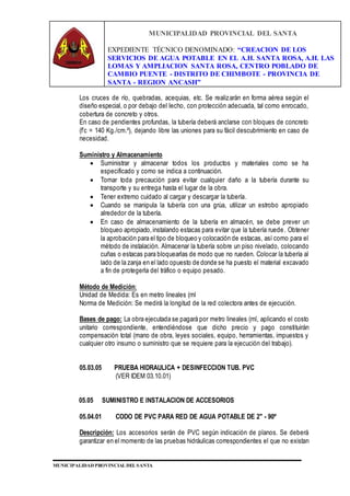 MUNICIPALIDAD PROVINCIAL DEL SANTA
EXPEDIENTE TÉCNICO DENOMINADO: “CREACION DE LOS
SERVICIOS DE AGUA POTABLE EN EL A.H. SANTA ROSA, A.H. LAS
LOMAS Y AMPLIACION SANTA ROSA, CENTRO POBLADO DE
CAMBIO PUENTE - DISTRITO DE CHIMBOTE - PROVINCIA DE
SANTA - REGION ANCASH”
MUNICIPALIDAD PROVINCIAL DEL SANTA
Los cruces de río, quebradas, acequias, etc. Se realizarán en forma aérea según el
diseño especial, o por debajo del lecho, con protección adecuada, tal como enrocado,
cobertura de concreto y otros.
En caso de pendientes profundas, la tubería deberá anclarse con bloques de concreto
(f’c = 140 Kg./cm.²), dejando libre las uniones para su fácil descubrimiento en caso de
necesidad.
Suministro y Almacenamiento
 Suministrar y almacenar todos los productos y materiales como se ha
especificado y como se indica a continuación.
 Tomar toda precaución para evitar cualquier daño a la tubería durante su
transporte y su entrega hasta el lugar de la obra.
 Tener extremo cuidado al cargar y descargar la tubería.
 Cuando se manipula la tubería con una grúa, utilizar un estrobo apropiado
alrededor de la tubería.
 En caso de almacenamiento de la tubería en almacén, se debe prever un
bloqueo apropiado,instalando estacas para evitar que la tubería ruede. Obtener
la aprobación para el tipo de bloqueo y colocación de estacas, así como para el
método de instalación. Almacenar la tubería sobre un piso nivelado, colocando
cuñas o estacas para bloquearlas de modo que no rueden. Colocar la tubería al
lado de la zanja en el lado opuesto de donde se ha puesto el material excavado
a fin de protegerla del tráfico o equipo pesado.
Método de Medición:
Unidad de Medida: Es en metro lineales (ml
Norma de Medición: Se medirá la longitud de la red colectora antes de ejecución.
Bases de pago: La obra ejecutada se pagará por metro lineales (ml, aplicando el costo
unitario correspondiente, entendiéndose que dicho precio y pago constituirán
compensación total (mano de obra, leyes sociales, equipo, herramientas, impuestos y
cualquier otro insumo o suministro que se requiere para la ejecución del trabajo).
05.03.05 PRUEBA HIDRAULICA + DESINFECCION TUB. PVC
(VER IDEM 03.10.01)
05.05 SUMINISTRO E INSTALACION DE ACCESORIOS
05.04.01 CODO DE PVC PARA RED DE AGUA POTABLE DE 2" - 90º
Descripción: Los accesorios serán de PVC según indicación de planos. Se deberá
garantizar en el momento de las pruebas hidráulicas correspondientes el que no existan
 