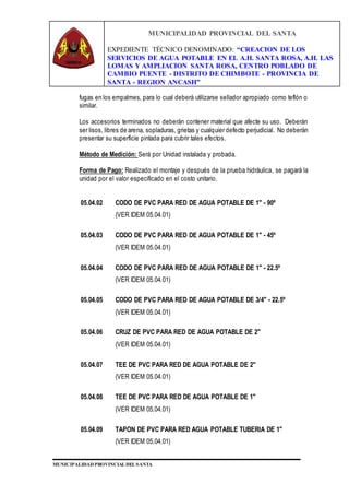 MUNICIPALIDAD PROVINCIAL DEL SANTA
EXPEDIENTE TÉCNICO DENOMINADO: “CREACION DE LOS
SERVICIOS DE AGUA POTABLE EN EL A.H. SANTA ROSA, A.H. LAS
LOMAS Y AMPLIACION SANTA ROSA, CENTRO POBLADO DE
CAMBIO PUENTE - DISTRITO DE CHIMBOTE - PROVINCIA DE
SANTA - REGION ANCASH”
MUNICIPALIDAD PROVINCIAL DEL SANTA
fugas en los empalmes, para lo cual deberá utilizarse sellador apropiado como teflón o
similar.
Los accesorios terminados no deberán contener material que afecte su uso. Deberán
ser lisos, libres de arena, sopladuras, grietas y cualquier defecto perjudicial. No deberán
presentar su superficie pintada para cubrir tales efectos.
Método de Medición: Será por Unidad instalada y probada.
Forma de Pago: Realizado el montaje y después de la prueba hidráulica, se pagará la
unidad por el valor especificado en el costo unitario.
05.04.02 CODO DE PVC PARA RED DE AGUA POTABLE DE 1" - 90º
(VER IDEM 05.04.01)
05.04.03 CODO DE PVC PARA RED DE AGUA POTABLE DE 1" - 45º
(VER IDEM 05.04.01)
05.04.04 CODO DE PVC PARA RED DE AGUA POTABLE DE 1" - 22.5º
(VER IDEM 05.04.01)
05.04.05 CODO DE PVC PARA RED DE AGUA POTABLE DE 3/4" - 22.5º
(VER IDEM 05.04.01)
05.04.06 CRUZ DE PVC PARA RED DE AGUA POTABLE DE 2"
(VER IDEM 05.04.01)
05.04.07 TEE DE PVC PARA RED DE AGUA POTABLE DE 2"
(VER IDEM 05.04.01)
05.04.08 TEE DE PVC PARA RED DE AGUA POTABLE DE 1"
(VER IDEM 05.04.01)
05.04.09 TAPON DE PVC PARA RED AGUA POTABLE TUBERIA DE 1"
(VER IDEM 05.04.01)
 