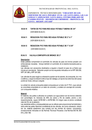 MUNICIPALIDAD PROVINCIAL DEL SANTA
EXPEDIENTE TÉCNICO DENOMINADO: “CREACION DE LOS
SERVICIOS DE AGUA POTABLE EN EL A.H. SANTA ROSA, A.H. LAS
LOMAS Y AMPLIACION SANTA ROSA, CENTRO POBLADO DE
CAMBIO PUENTE - DISTRITO DE CHIMBOTE - PROVINCIA DE
SANTA - REGION ANCASH”
MUNICIPALIDAD PROVINCIAL DEL SANTA
05.04.10 TAPON DE PVC PARA RED AGUA POTABLE TUBERIA DE 3/4"
(VER IDEM 05.04.01)
05.04.11 REDUCCION PVC PARA RED AGUA POTABLE DE 2" A 1"
(VER IDEM 05.04.01)
05.04.12 REDUCCION PVC PARA RED AGUA POTABLE DE 1" A 3/4"
(VER IDEM 05.04.01)
05.04.13 VALVULA COMPUERTA DE BRONCE DE 2”
Descripción:
Estas partidas comprenden el suministro de válvulas de paso de bronce pesado con
embocaduras roscadas. Incluye también el suministro de la niplería necesaria para su
instalación.
Las válvulas son accesorios destinados a regular o impedir el paso de un fluido que
circula por una tubería. Deberán cumplir con los requisitos indicados en la NTP 350.030,
NTP 341.066 y NTP 341.005.
Las válvulas de paso según su obturación pueden ser de asiento, de compuerta, de c•no
o esférica, y según la relación entre el eje del vástago y el eje de los extremos del cuerpo
podrá ser recta, oblicua o angular.
La unidad de valvula compuerta estará compuesta por un tubo de 6” PVC, cuya valvula
se encontrara empotrada en un dado de concreto, y contara con una tapa de concreto
con compuerta metalica.
Material:
El material y las partes a utilizarse en contacto con agua deben ser de bronce obtenido
con porcentajes no menores de 85% de cobre y 5% de estaño, plomo y zinc
respectivamente, según ASTM B61 o ASTM B62. En ningún caso el plomo constituirá
más del 5% de la aleación.
Las arandelas anillos y empaquetaduras que se utilizan para proporcionar hermeticidad y
sello entre las partes interiores constitutivas de las válvulas, así como obturación, deben
ser de material elastómero que cumpla con las normas de dureza, compresión,
envejecimiento indicadas en las Normas Técnicas Peruanas o las Normas ISO 48, ISO
815 y ISO 188.
 