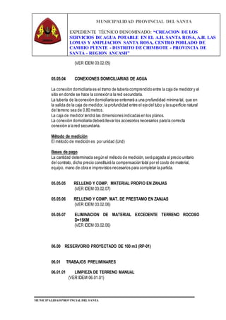 MUNICIPALIDAD PROVINCIAL DEL SANTA
EXPEDIENTE TÉCNICO DENOMINADO: “CREACION DE LOS
SERVICIOS DE AGUA POTABLE EN EL A.H. SANTA ROSA, A.H. LAS
LOMAS Y AMPLIACION SANTA ROSA, CENTRO POBLADO DE
CAMBIO PUENTE - DISTRITO DE CHIMBOTE - PROVINCIA DE
SANTA - REGION ANCASH”
MUNICIPALIDAD PROVINCIAL DEL SANTA
(VER IDEM 03.02.05)
05.05.04 CONEXIONES DOMICILIARIAS DE AGUA
La conexión domiciliaria es el tramo de tubería comprendido entre la caja de medidor y el
sitio en donde se hace la conexión a la red secundaria.
La tubería de la conexión domiciliaria se enterrará a una profundidad mínima tal, que en
la salida de la caja de medidor, la profundidad entre el eje del tubo y la superficie natural
del terreno sea de 0.80 metros.
La caja de medidor tendrá las dimensiones indicadas en los planos.
La conexión domiciliaria deberá llevar los accesorios necesarios para la correcta
conexión a la red secundaria.
Método de medición
El método de medición es por unidad (Und)
Bases de pago
La cantidad determinada según el método de medición, será pagada al precio unitario
del contrato, dicho precio constituirá la compensación total por el costo de material,
equipo, mano de obra e imprevistos necesarios para completar la partida.
05.05.05 RELLENO Y COMP. MATERIAL PROPIO EN ZANJAS
(VER IDEM 03.02.07)
05.05.06 RELLENO Y COMP. MAT. DE PRESTAMO EN ZANJAS
(VER IDEM 03.02.06)
05.05.07 ELIMINACION DE MATERIAL EXCEDENTE TERRENO ROCOSO
D=15KM
(VER IDEM 03.02.06)
06.00 RESERVORIO PROYECTADO DE 100 m3 (RP-01)
06.01 TRABAJOS PRELIMINARES
06.01.01 LIMPIEZA DE TERRENO MANUAL
(VER IDEM 06.01.01)
 
