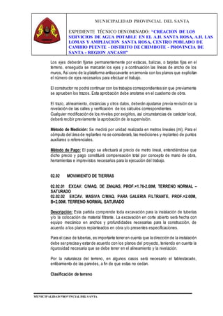 MUNICIPALIDAD PROVINCIAL DEL SANTA
EXPEDIENTE TÉCNICO DENOMINADO: “CREACION DE LOS
SERVICIOS DE AGUA POTABLE EN EL A.H. SANTA ROSA, A.H. LAS
LOMAS Y AMPLIACION SANTA ROSA, CENTRO POBLADO DE
CAMBIO PUENTE - DISTRITO DE CHIMBOTE - PROVINCIA DE
SANTA - REGION ANCASH”
MUNICIPALIDAD PROVINCIAL DEL SANTA
Los ejes deberán fijarse permanentemente por estacas, balizas, o tarjetas fijas en el
terreno, enseguida se marcarán los ejes y a continuación las líneas de ancho de los
muros, Asícono de la plataforma antisocavante en armonía con los planos que explicitan
el número de ejes necesarios para efectuar el trabajo.
El constructor no podrá continuar con los trabajos correspondientes sin que previamente
se aprueben los trazos. Esta aprobación debe anotarse en el cuaderno de obra.
El trazo, alineamiento, distancias y otros datos, deberán ajustarse previa revisión de la
nivelación de las calles y verificación de los cálculos correspondientes.
Cualquier modificación de los niveles por exigirlos, así circunstancias de carácter local,
deberá recibir previamente la aprobación de la supervisión.
Método de Medición: Se medirá por unidad realizada en metros lineales (ml). Para el
cómputo del área de replanteo no se considerará, las mediciones y replanteo de puntos
auxiliares o referenciales.
Método de Pago: El pago se efectuará al precio de metro lineal, entendiéndose que
dicho precio y pago constituirá compensación total por concepto de mano de obra,
herramientas e imprevistos necesarios para la ejecución del trabajo.
02.02 MOVIMIENTO DE TIERRAS
02.02.01 EXCAV. C/MAQ. DE ZANJAS, PROF.=1.76-2.00M, TERRENO NORMAL –
SATURADO
02.02.02 EXCAV. MASIVA C/MAQ. PARA GALERIA FILTRANTE, PROF.=2.00M,
B=2.00M. TERRENO NORMAL SATURADO
Descripción: Esta partida comprende toda excavación para la instalación de tuberías
y/o la colocación de material filtrante. La excavación en corte abierto será hecha con
equipo mecánico en anchos y profundidades necesarias para la construcción, de
acuerdo a los planos replanteados en obra y/o presentes especificaciones.
Para el caso de tuberías, es importante tener en cuenta que la dirección de la instalación
debe ser precisa y estar de acuerdo con los planos del proyecto, teniendo en cuenta la
rigurosidad necesaria que se debe tener en el alineamiento y la nivelación.
Por la naturaleza del terreno, en algunos casos será necesario el tablestacado,
entibamiento de las paredes, a fin de que estas no cedan.
Clasificación de terreno
 